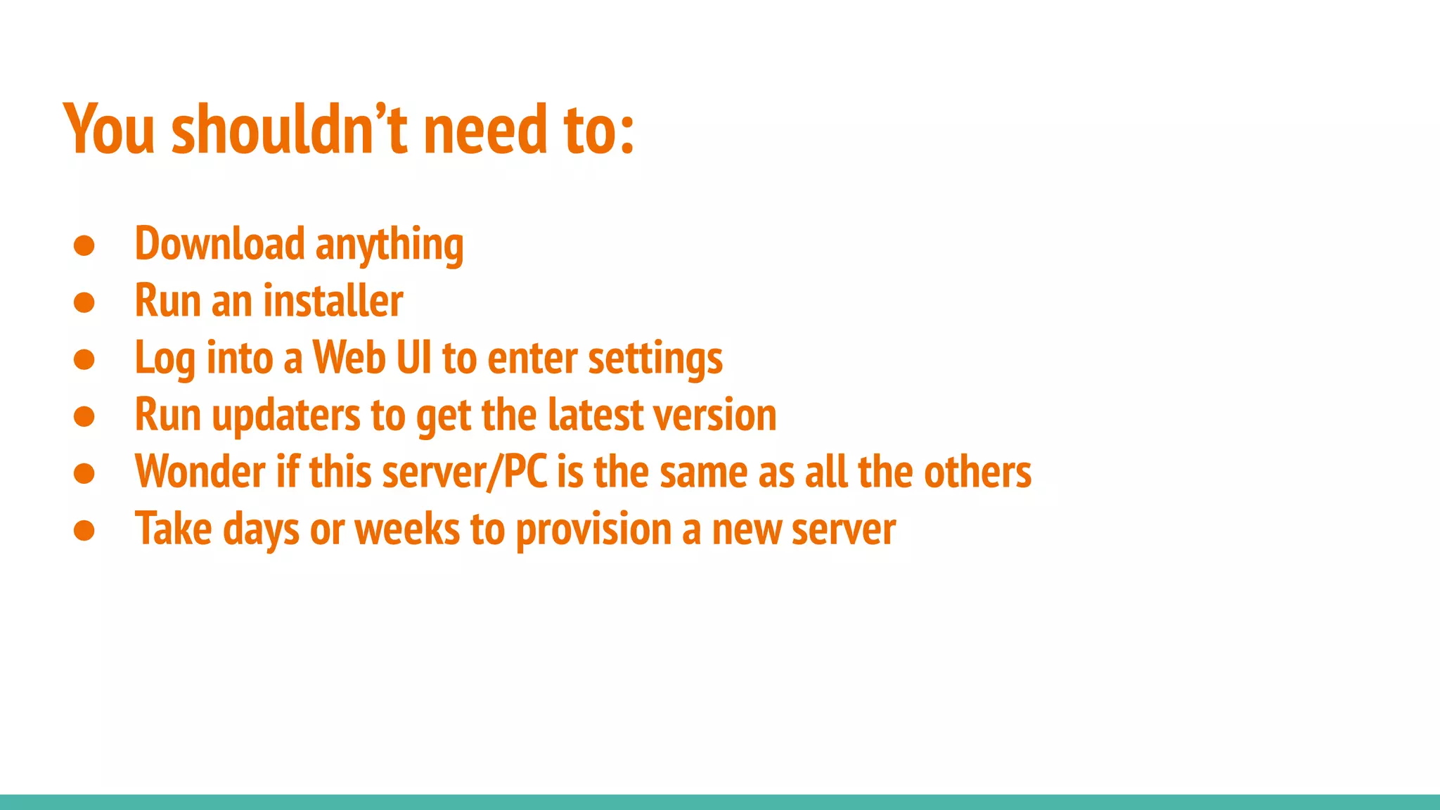 You shouldn’t need to:
● Download anything
● Run an installer
● Log into a Web UI to enter settings
● Run updaters to get the latest version
● Wonder if this server/PC is the same as all the others
● Take days or weeks to provision a new server
 