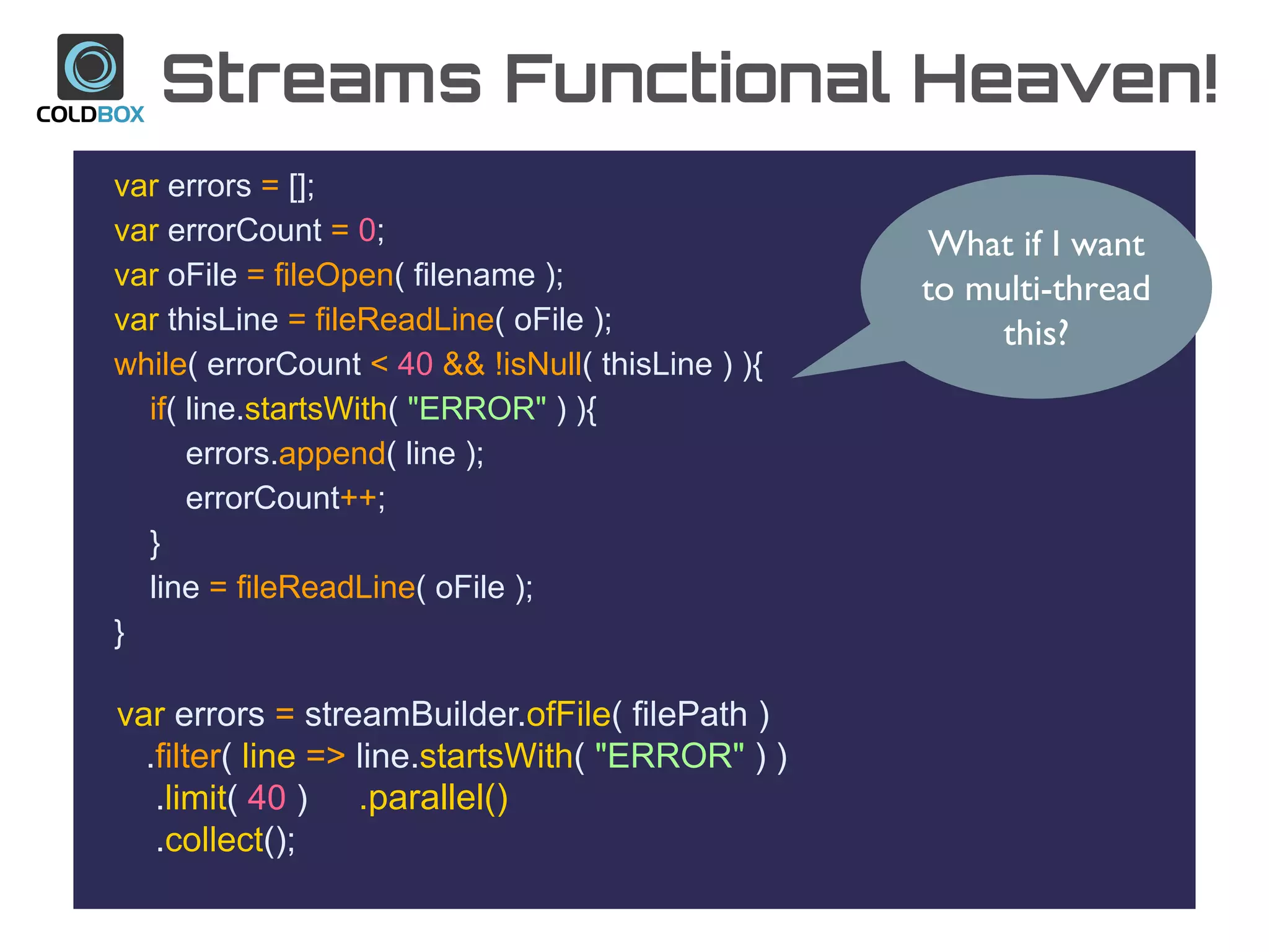 Streams Functional Heaven!
var errors = [];
var errorCount = 0;
var oFile = fileOpen( filename );
var thisLine = fileReadLine( oFile );
while( errorCount < 40 && !isNull( thisLine ) ){
if( line.startsWith( "ERROR" ) ){
errors.append( line );
errorCount++;
}
line = fileReadLine( oFile );
}
var errors = streamBuilder.ofFile( filePath )
.filter( line => line.startsWith( "ERROR" ) )
.limit( 40 )
.collect();
What if I want
to multi-thread
this?
.parallel()
 