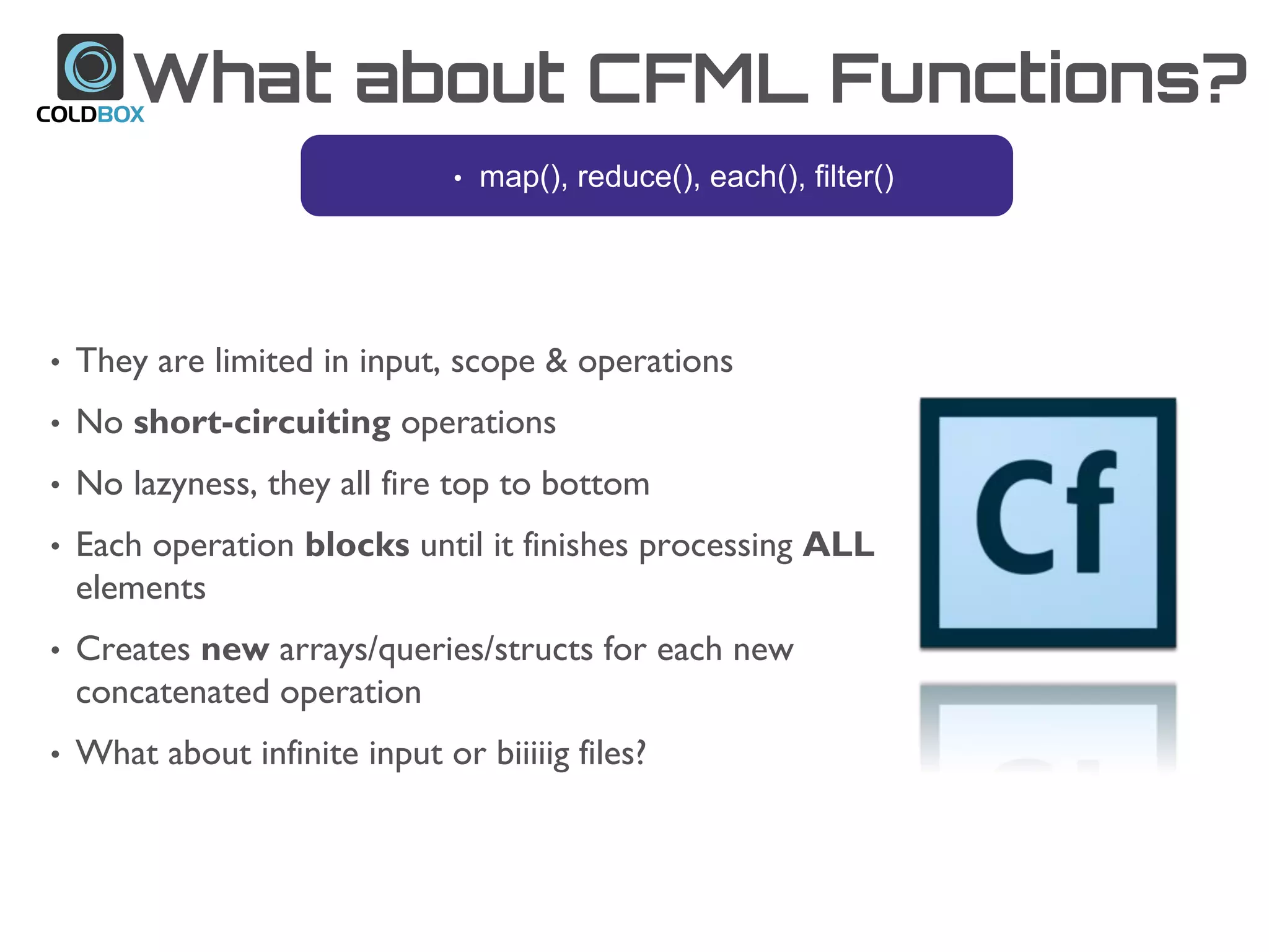 What about CFML Functions?
• They are limited in input, scope & operations
• No short-circuiting operations
• No lazyness, they all fire top to bottom
• Each operation blocks until it finishes processing ALL
elements
• Creates new arrays/queries/structs for each new
concatenated operation
• What about infinite input or biiiiig files?
• map(), reduce(), each(), filter()
 