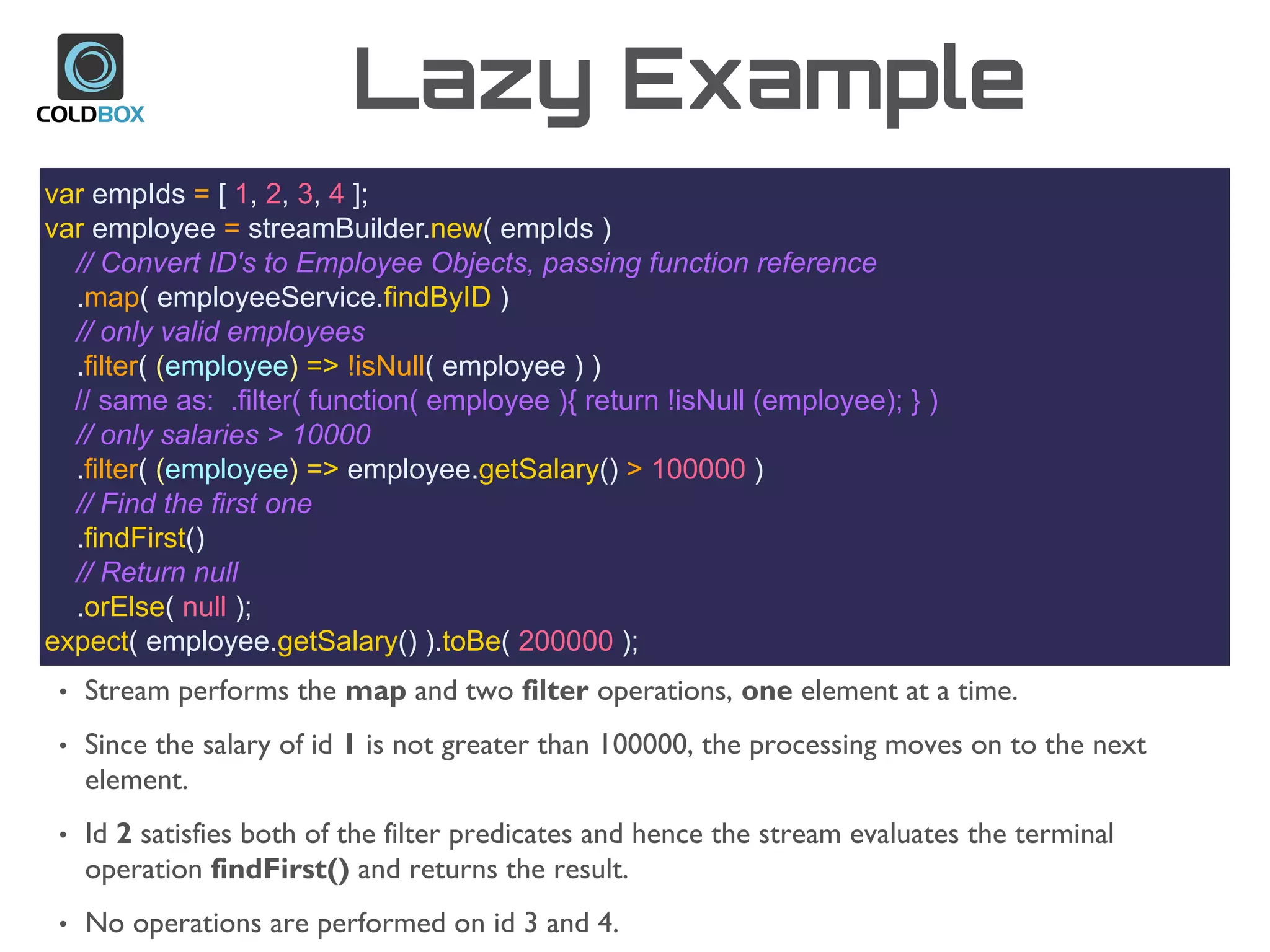 Lazy Example
var empIds = [ 1, 2, 3, 4 ];
var employee = streamBuilder.new( empIds )
// Convert ID's to Employee Objects, passing function reference
.map( employeeService.findByID )
// only valid employees
.filter( (employee) => !isNull( employee ) )
// same as: .filter( function( employee ){ return !isNull (employee); } )
// only salaries > 10000
.filter( (employee) => employee.getSalary() > 100000 )
// Find the first one
.findFirst()
// Return null
.orElse( null );
expect( employee.getSalary() ).toBe( 200000 );
• Stream performs the map and two filter operations, one element at a time.
• Since the salary of id 1 is not greater than 100000, the processing moves on to the next
element.
• Id 2 satisfies both of the filter predicates and hence the stream evaluates the terminal
operation findFirst() and returns the result.
• No operations are performed on id 3 and 4.
 