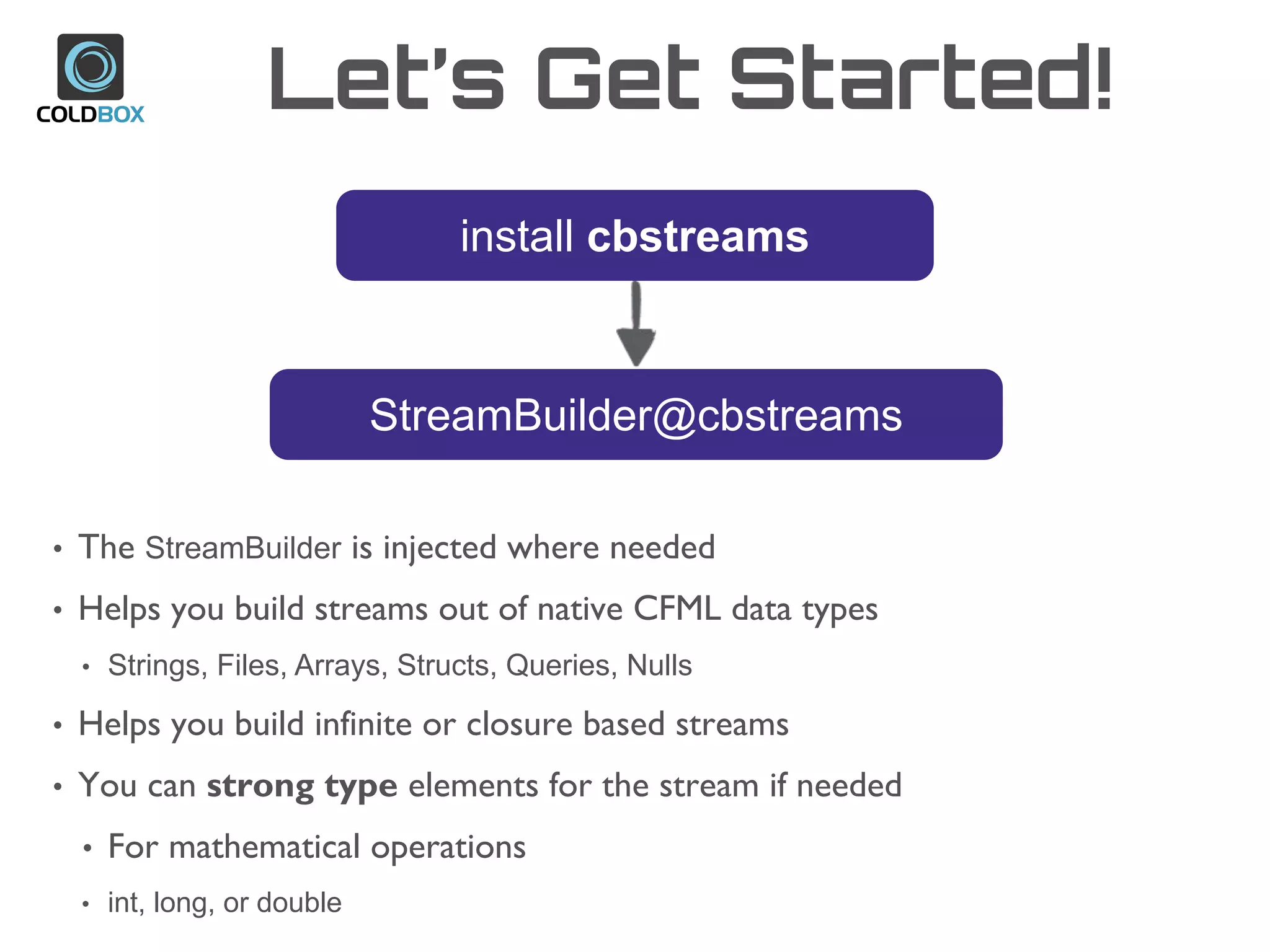 Let’s Get Started!
install cbstreams
StreamBuilder@cbstreams
• The StreamBuilder is injected where needed
• Helps you build streams out of native CFML data types
• Strings, Files, Arrays, Structs, Queries, Nulls
• Helps you build infinite or closure based streams
• You can strong type elements for the stream if needed
• For mathematical operations
• int, long, or double
 