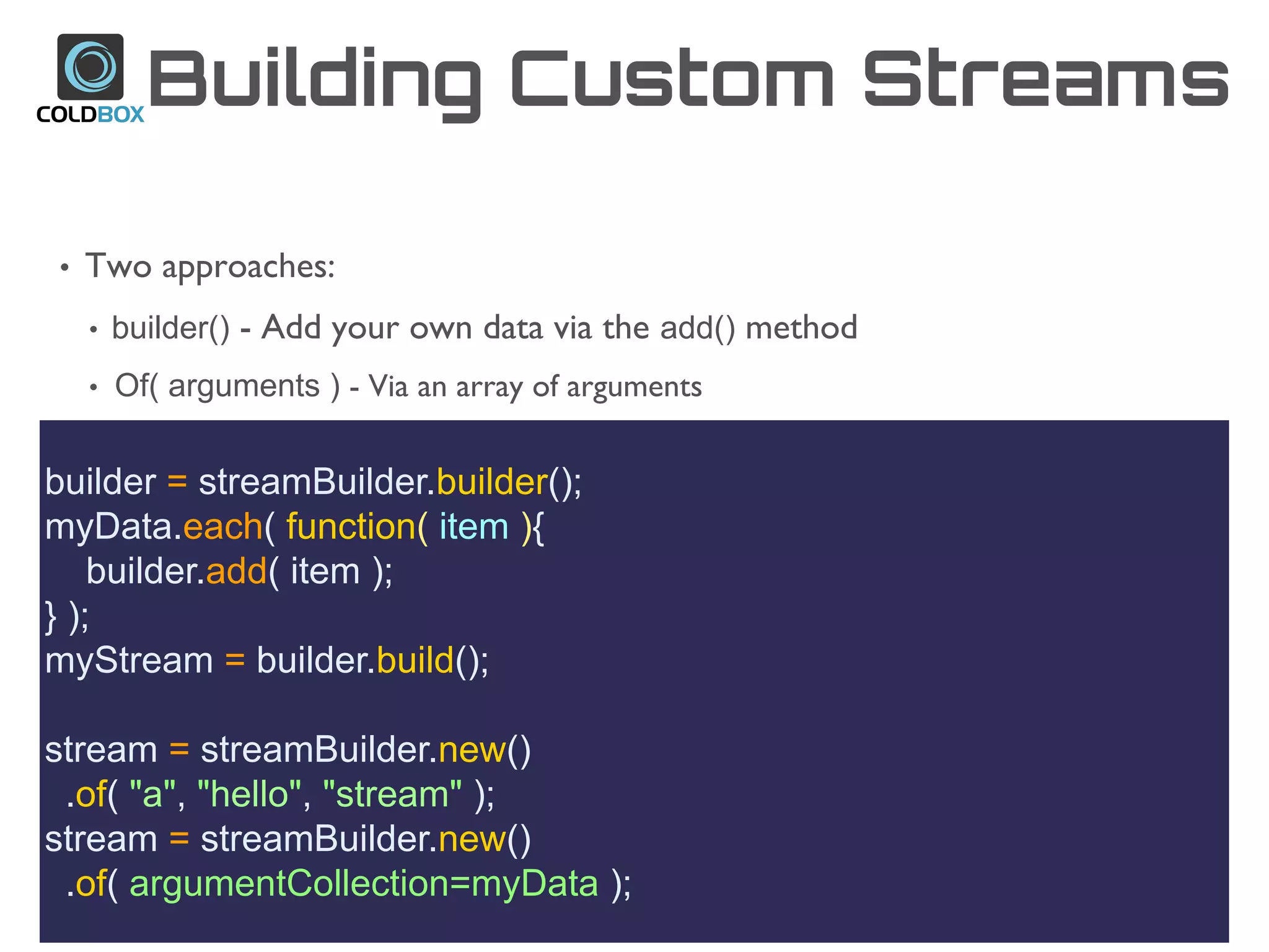 Building Custom Streams
builder = streamBuilder.builder();
myData.each( function( item ){
builder.add( item );
} );
myStream = builder.build();
stream = streamBuilder.new()
.of( "a", "hello", "stream" );
stream = streamBuilder.new()
.of( argumentCollection=myData );
• Two approaches:
• builder() - Add your own data via the add() method
• Of( arguments ) - Via an array of arguments
 