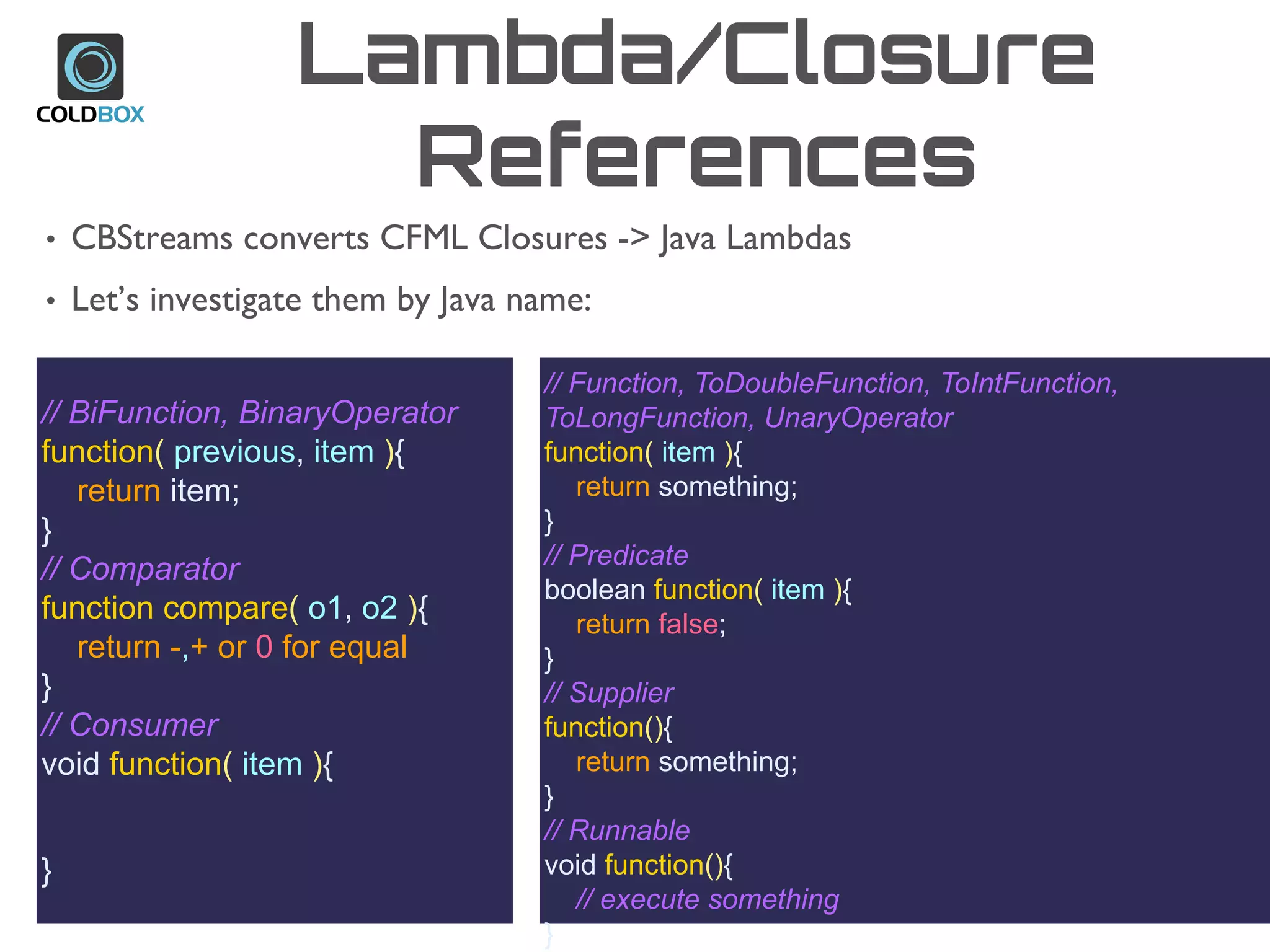 Lambda/Closure
References
• CBStreams converts CFML Closures -> Java Lambdas
• Let’s investigate them by Java name:
// BiFunction, BinaryOperator
function( previous, item ){
return item;
}
// Comparator
function compare( o1, o2 ){
return -,+ or 0 for equal
}
// Consumer
void function( item ){
}
// Function, ToDoubleFunction, ToIntFunction,
ToLongFunction, UnaryOperator
function( item ){
return something;
}
// Predicate
boolean function( item ){
return false;
}
// Supplier
function(){
return something;
}
// Runnable
void function(){
// execute something
}
 