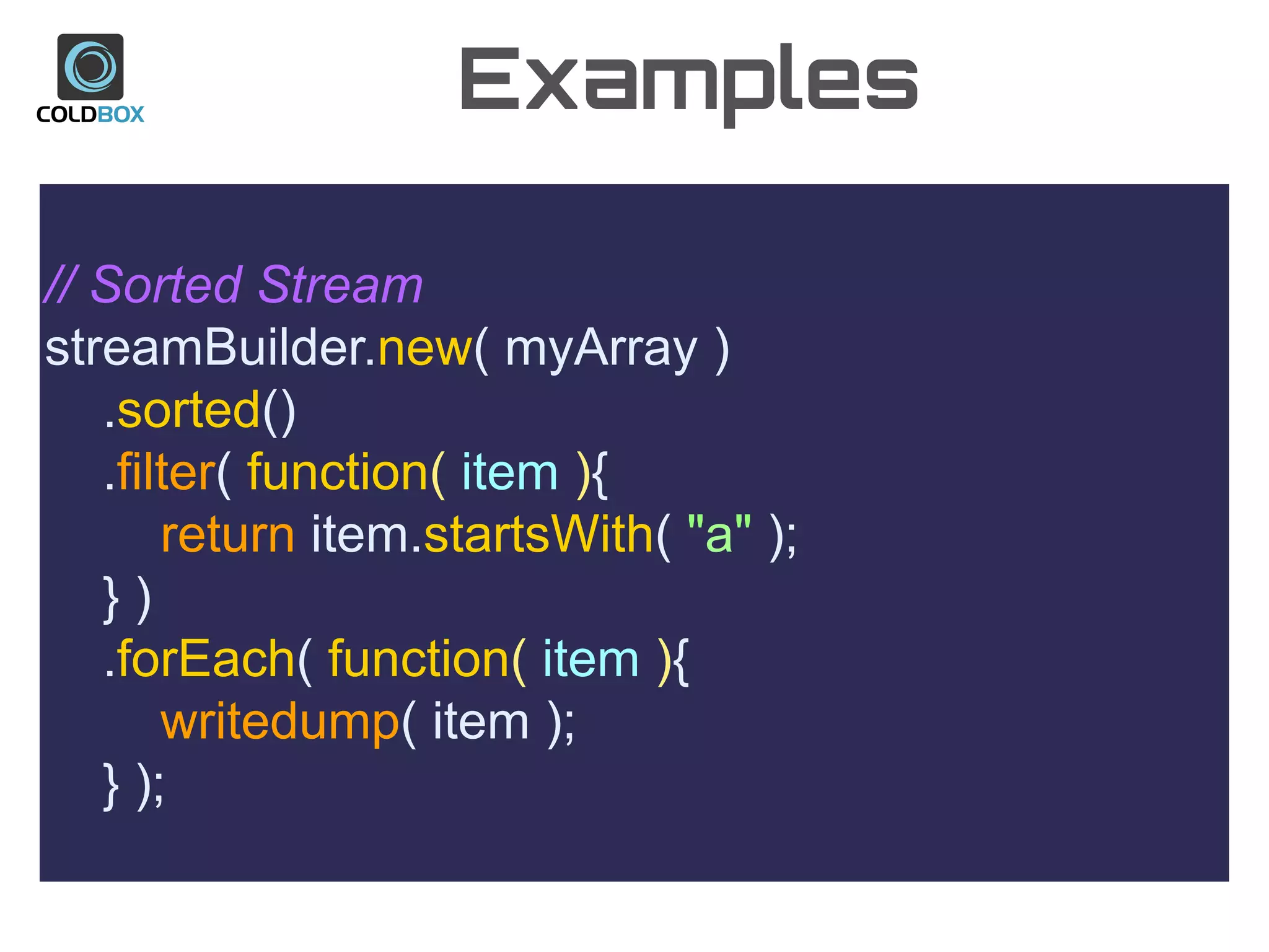 Examples
// Sorted Stream
streamBuilder.new( myArray )
.sorted()
.filter( function( item ){
return item.startsWith( "a" );
} )
.forEach( function( item ){
writedump( item );
} );
 