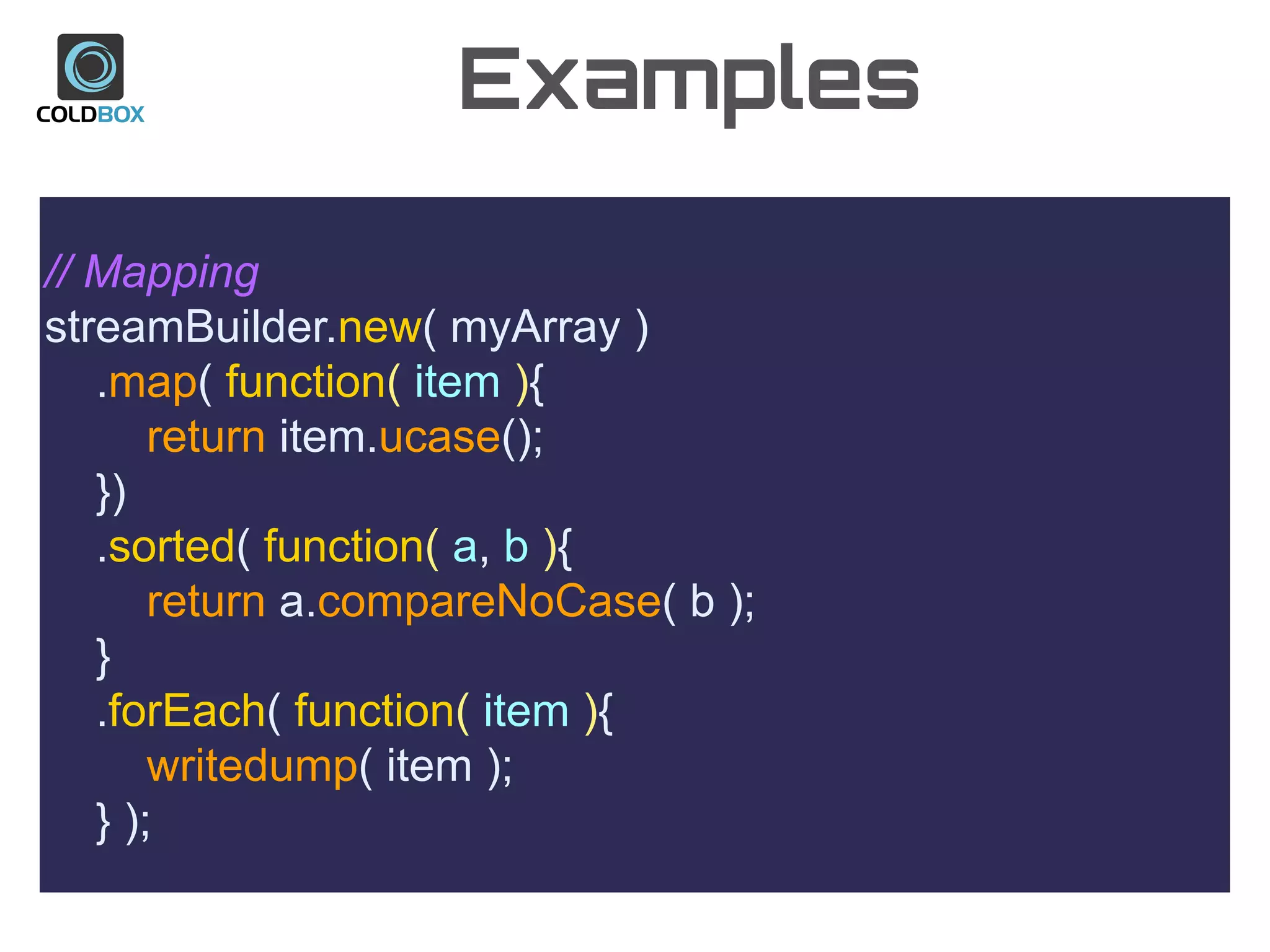 Examples
// Mapping
streamBuilder.new( myArray )
.map( function( item ){
return item.ucase();
})
.sorted( function( a, b ){
return a.compareNoCase( b );
}
.forEach( function( item ){
writedump( item );
} );
 