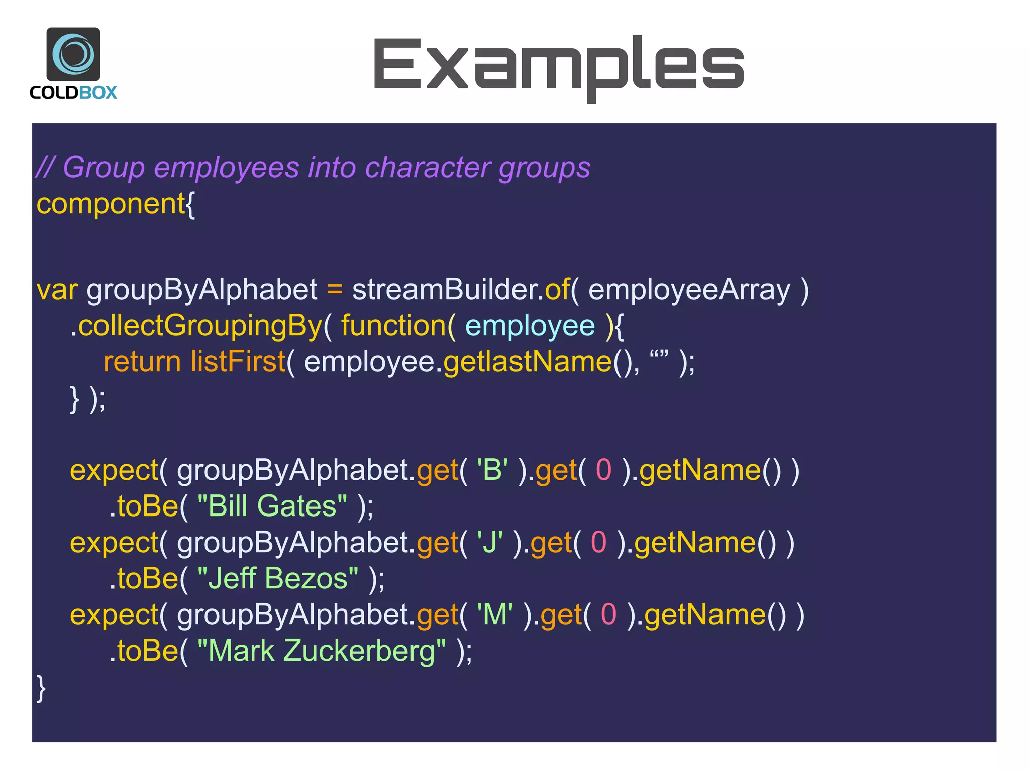 Examples
// Group employees into character groups
component{
var groupByAlphabet = streamBuilder.of( employeeArray )
.collectGroupingBy( function( employee ){
return listFirst( employee.getlastName(), “” );
} );
expect( groupByAlphabet.get( 'B' ).get( 0 ).getName() )
.toBe( "Bill Gates" );
expect( groupByAlphabet.get( 'J' ).get( 0 ).getName() )
.toBe( "Jeff Bezos" );
expect( groupByAlphabet.get( 'M' ).get( 0 ).getName() )
.toBe( "Mark Zuckerberg" );
}
 