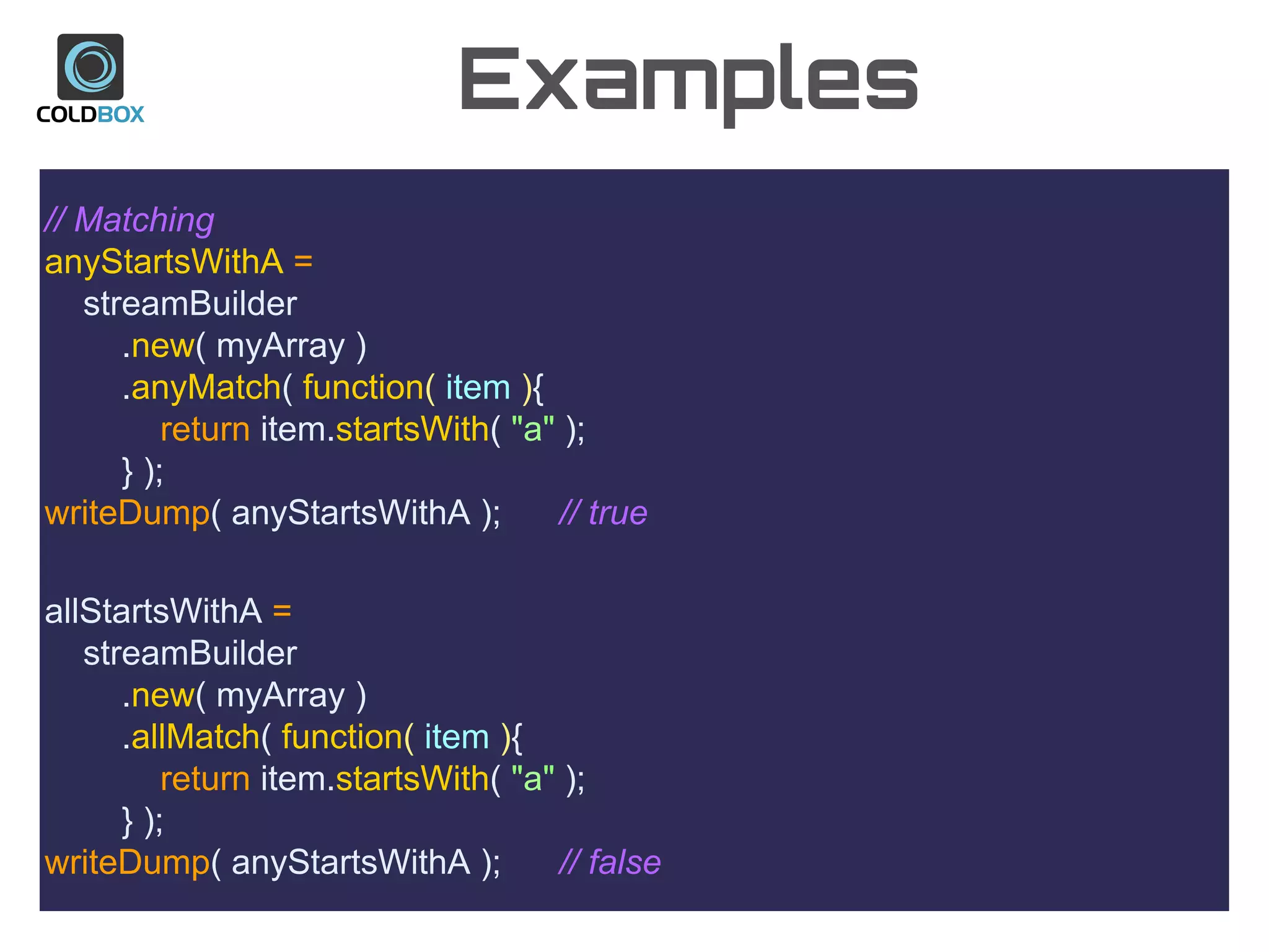 Examples
// Matching
anyStartsWithA =
streamBuilder
.new( myArray )
.anyMatch( function( item ){
return item.startsWith( "a" );
} );
writeDump( anyStartsWithA ); // true
allStartsWithA =
streamBuilder
.new( myArray )
.allMatch( function( item ){
return item.startsWith( "a" );
} );
writeDump( anyStartsWithA ); // false
 