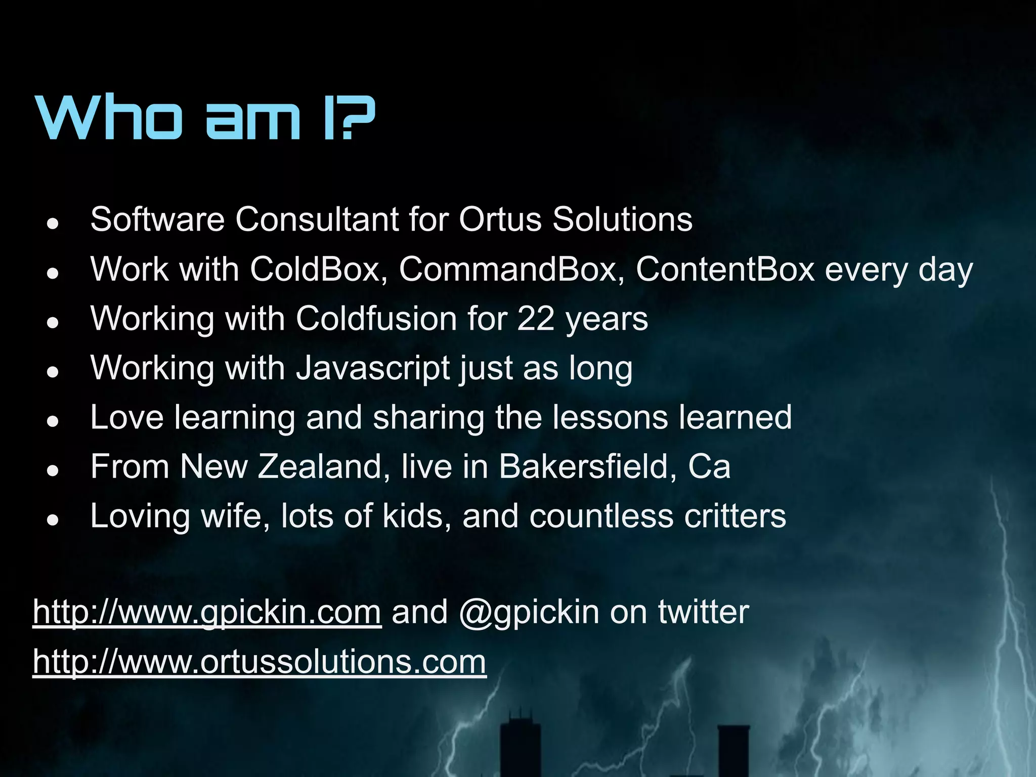 Who am I?
● Software Consultant for Ortus Solutions
● Work with ColdBox, CommandBox, ContentBox every day
● Working with Coldfusion for 22 years
● Working with Javascript just as long
● Love learning and sharing the lessons learned
● From New Zealand, live in Bakersfield, Ca
● Loving wife, lots of kids, and countless critters
http://www.gpickin.com and @gpickin on twitter
http://www.ortussolutions.com
 