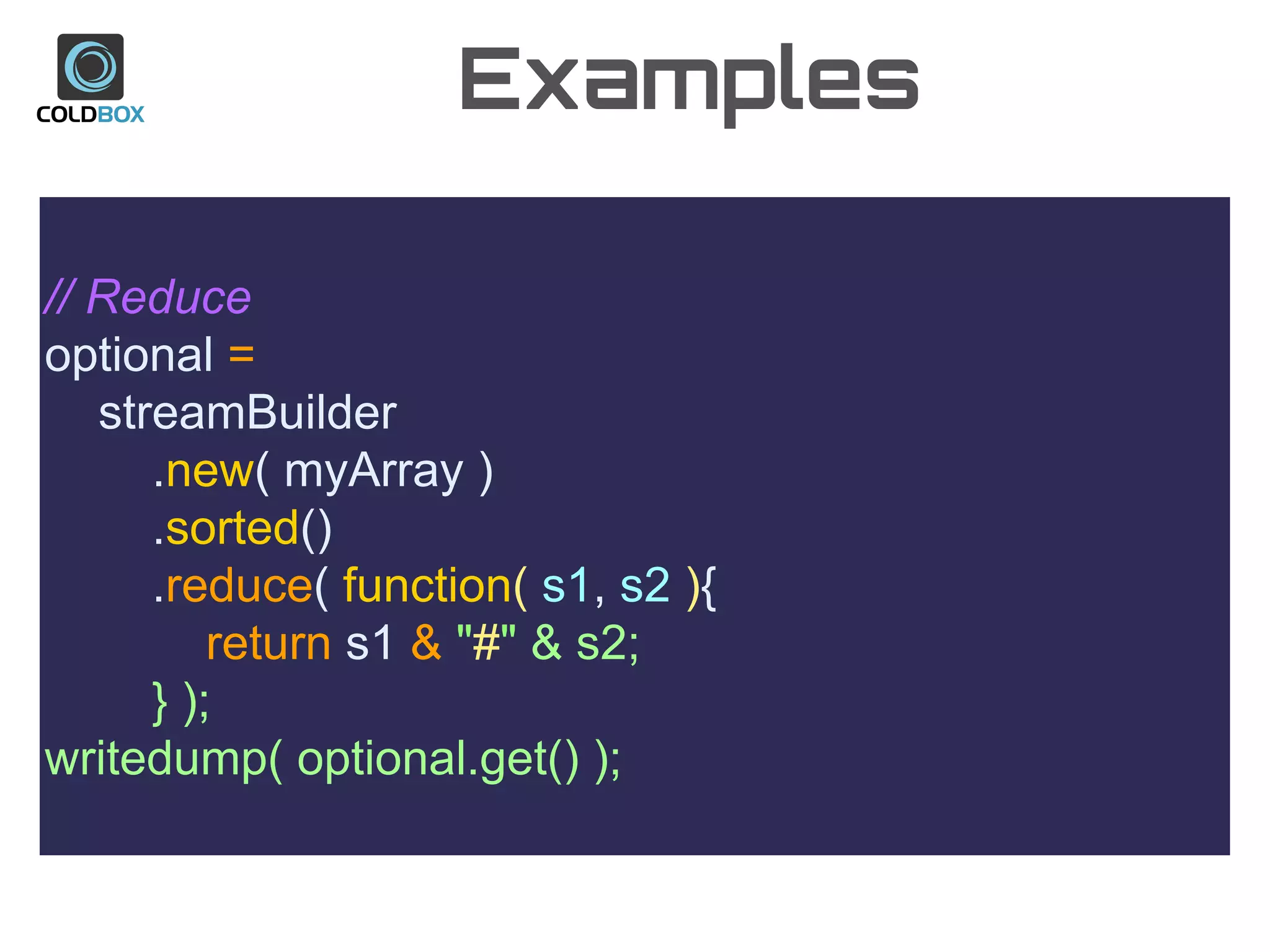 Examples
// Reduce
optional =
streamBuilder
.new( myArray )
.sorted()
.reduce( function( s1, s2 ){
return s1 & "#" & s2;
} );
writedump( optional.get() );
 