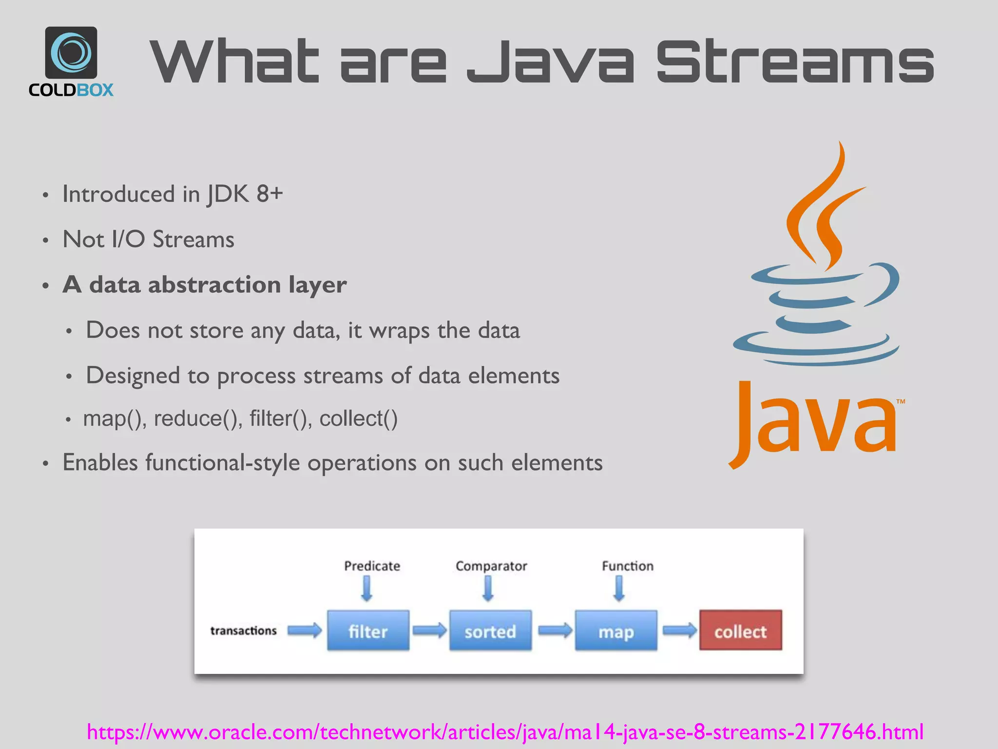 What are Java Streams
• Introduced in JDK 8+
• Not I/O Streams
• A data abstraction layer
• Does not store any data, it wraps the data
• Designed to process streams of data elements
• map(), reduce(), filter(), collect()
• Enables functional-style operations on such elements
https://www.oracle.com/technetwork/articles/java/ma14-java-se-8-streams-2177646.html
 