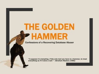 THE GOLDEN
HAMMERConfessions of a Recovering Database Abuser
"I suppose it is tempting, if the only tool you have is a hammer, to treat
everything as if it were a nail." - Abraham Maslow (1966)
 