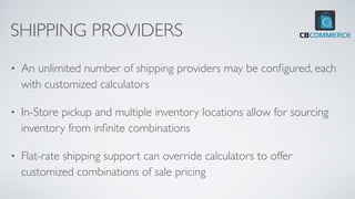 SHIPPING PROVIDERS
• An unlimited number of shipping providers may be con
fi
gured, each
with customized calculators
• In-Store pickup and multiple inventory locations allow for sourcing
inventory from in
fi
nite combinations
• Flat-rate shipping support can override calculators to offer
customized combinations of sale pricing
 