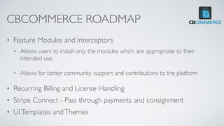 CBCOMMERCE ROADMAP
• Feature Modules and Interceptors
• Allows users to install only the modules which are appropriate to their
intended use
• Allows for better community support and contributions to the platform
• Recurring Billing and License Handling
• Stripe Connect - Pass through payments and consignment
• UITemplates andThemes
 
