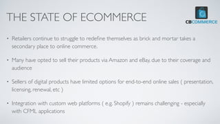 THE STATE OF ECOMMERCE
• Retailers continue to struggle to rede
fi
ne themselves as brick and mortar takes a
secondary place to online commerce.
• Many have opted to sell their products via Amazon and eBay, due to their coverage and
audience
• Sellers of digital products have limited options for end-to-end online sales ( presentation,
licensing, renewal, etc )
• Integration with custom web platforms ( e.g. Shopify ) remains challenging - especially
with CFML applications
 