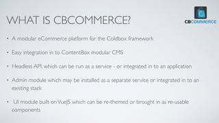 WHAT IS CBCOMMERCE?
• A modular eCommerce platform for the Coldbox framework
• Easy integration in to ContentBox modular CMS
• Headless API, which can be run as a service - or integrated in to an application
• Admin module which may be installed as a separate service or integrated in to an
existing stack
• UI module built onVueJS which can be re-themed or brought in as re-usable
components
 