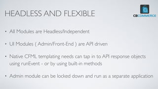 HEADLESS AND FLEXIBLE
• All Modules are Headless/Independent
• UI Modules ( Admin/Front-End ) are API driven
• Native CFML templating needs can tap in to API response objects
using runEvent - or by using built-in methods
• Admin module can be locked down and run as a separate application
 