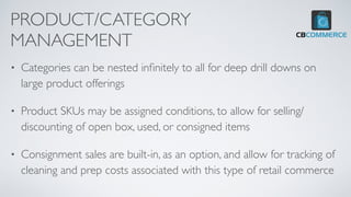 PRODUCT/CATEGORY
MANAGEMENT
• Categories can be nested in
fi
nitely to all for deep drill downs on
large product offerings
• Product SKUs may be assigned conditions, to allow for selling/
discounting of open box, used, or consigned items
• Consignment sales are built-in, as an option, and allow for tracking of
cleaning and prep costs associated with this type of retail commerce
 