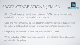 PRODUCTVARIATIONS ( SKUS )
• SKUs ( Stock Keeping Units ) store options as JSON, making them virtually
unlimited in both product association and search.
• Used and New SKUs may be sold together under the same product, allowing
for higher visibility and sell-through of used/returned/open-box inventory
• Images may be uploaded at both the product and SKU level
• When individual SKUs ( colors, sizes, options ) are selected, those photos are
prioritized in the gallery
 