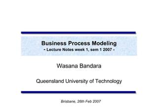 Business Process Modeling -  Lecture Notes week 1, sem 1 2007 - Wasana Bandara Queensland University of Technology Brisbane, 26th Feb 2007 