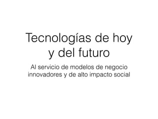 Tecnologías de hoy 
y del futuro
Al servicio de modelos de negocio
innovadores y de alto impacto social
 