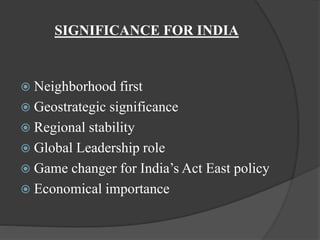 SIGNIFICANCE FOR INDIA
 Neighborhood first
 Geostrategic significance
 Regional stability
 Global Leadership role
 Game changer for India’s Act East policy
 Economical importance
 