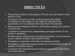 OBJECTIVES
 Promote the welfare of the peoples of South Asia and improve their
quality of life.
 Accelerate economic growth, social progress and cultural
development in the region by providing all individuals the
opportunity to live in dignity and realize their full potential.
 Promote and strengthen collective self-reliance among the countries
of South Asia.
 Contribute to mutual trust, understanding and appreciation of one
another’s problems.
 Promote active collaboration and mutual assistance in the economic,
social, cultural, technical and scientific fields.
 Strengthen co-operation with other developing countries.
 Strengthen co-operation among themselves in international forms on
matters of common interest.
 Cooperate with international and regional organization with similar
aims and purposes.
 