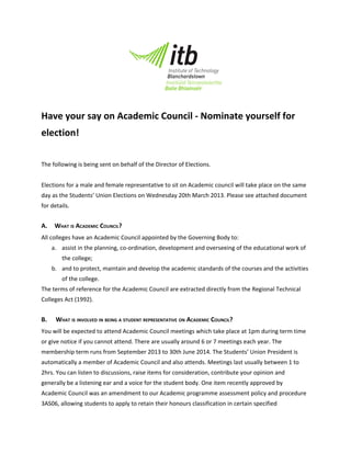 Have your say on Academic Council - Nominate yourself for
election!

The following is being sent on behalf of the Director of Elections.


Elections for a male and female representative to sit on Academic council will take place on the same
day as the Students’ Union Elections on Wednesday 20th March 2013. Please see attached document
for details.


A.    WHAT IS ACADEMIC COUNCIL?
All colleges have an Academic Council appointed by the Governing Body to:
     a. assist in the planning, co-ordination, development and overseeing of the educational work of
        the college;
     b. and to protect, maintain and develop the academic standards of the courses and the activities
        of the college.
The terms of reference for the Academic Council are extracted directly from the Regional Technical
Colleges Act (1992).


B.    WHAT IS INVOLVED IN BEING A STUDENT REPRESENTATIVE ON ACADEMIC COUNCIL?
You will be expected to attend Academic Council meetings which take place at 1pm during term time
or give notice if you cannot attend. There are usually around 6 or 7 meetings each year. The
membership term runs from September 2013 to 30th June 2014. The Students’ Union President is
automatically a member of Academic Council and also attends. Meetings last usually between 1 to
2hrs. You can listen to discussions, raise items for consideration, contribute your opinion and
generally be a listening ear and a voice for the student body. One item recently approved by
Academic Council was an amendment to our Academic programme assessment policy and procedure
3AS06, allowing students to apply to retain their honours classification in certain specified
 