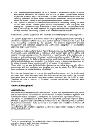 The Learning Agreement contains the list of courses to be taken with the ECTS credits
which will be awarded for each course. This list must be agreed by the student and the
responsible academic body of the institution concerned. In the case of credit transfer, the
Learning Agreement has to be agreed by the student and the two institutions concerned
before the student’s departure and updated immediately when changes occur.
The Transcript of Records documents the performance of a student by showing the list of
courses taken, the ECTS credits gained, local or national credits, if any, local grades and
possibly ECTS grades awarded. In the case of credit transfer, the Transcript of Records
has to be issued by the home institution for outgoing students before departure and by
the host institution for incoming students at the end of their period of study.
Furthermore a Diploma Supplement (DS) has to be issued after completion of a programme.
The Diploma Supplement is a document attached to a higher education diploma providing a
standardised description of the nature, level, context, content and status of the studies that
were successfully completed by the graduate. The Diploma Supplement provides
transparency and facilitates academic and professional recognition of qualifications
(diplomas, degrees, certificates).
The Education, Audiovisual and Culture Agency Executive Agency (EACEA) of the European
Commission awards an ECTS label to institutions which correctly apply ECTS in all first and
second cycle degree programmes. The label aims to raise the profile of the institution as a
transparent and reliable partner in European and international co-operation. A DS label is for
institutions which issue the Diploma Supplement in a widely-spoken European language, free
of charge to all students upon graduation in all first and second cycle degree programmes (or
for all long one cycle degree programmes if this is the case in the institution).
These labels only are awarded to institutions that comply completely, that means for all their
programmes with the regulations and therefore are hard to obtain. The ECTS scheme
however also can be used without that official label.
From the description above it is obvious, that apart from transparency and the development
processes associated with restructuring the study programmes and drafting the required
documents there are no quality assurance aspects associated with the ECTS scheme.
Therefore in quite a number of European countries accreditation procedures were
implemented.
German background
Accreditation
In Germany the Akkreditierungsrat5
(Accreditation Council) was implemented in 1998, which
sets the cornerstones for accreditation procedures and accredits Accreditation Agencies that
run the accreditation processes. Currently there are 6 accreditation agencies in Germany.
The criteria for accreditation are derived from decisions of the Standing Conference of the
Ministers of Education and Cultural Affairs of the Länder6
in the Federal Republic of Germany
(Kultusministerkonferenz - KMK) as well as in cooperation with accreditation institutions of
other European countries.
Apart from this, all accreditation agencies use their own accreditation procedures which are
similar, but not identical.
5
not to be confused with the German Akkreditaion Council (Deutscher Akkreditierungsrat) which
mainly is in charge of quality assurance in industries.
6
Länder are the German federal states
 
