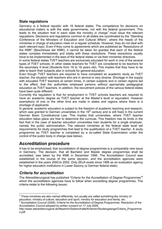 State regulations
Germany is a federal republic with 16 federal states. The competence for decisions on
educational maters is with the state governments, not with the federal government. This
leads to the situation that in each state the ministry in charge7
must issue the relevant
regulations. Decisions and regulations common to all states are coordinated by the “Standing
Conference of the Ministers of Education and Cultural Affairs”, where the heads of the
ministries in charge of education meet on a regular schedule. However, they do not deal with
each relevant topic. Even if they come to agreements which are published as “Resolutions of
the KMK” (Beschlüsse der KMK), it cannot be taken for granted that each of the federal
states complies immediately and totally with these resolutions. These resolutions usually
have to be implemented in the laws of the federal states or via their ministries directives.
In some federal states TVET teachers are exclusively educated for work in one of the several
types of TVET schools. In other states teachers for TVET are considered to be teachers for
the secondary II level (Students from 16 to 18 years old). This implies that they have to be
able to teach their subjects also in schools for general education.
Even though TVET teachers are required to have completed an academic study as TVET
teacher, the situation with teachers who are in service is very diverse. Shortage in the supply
with educated TVET teachers at certain times, in certain subjects and in certain regions led
to the effect, that the authorities employed persons without appropriate pedagogical
education as TVET teachers. In addition, the recruitment policies of the various federal states
have been quite different.
Currently the regulation is that for employment in TVET schools teachers are required to
have an academic degree as TVET teacher at the Master’s level or equivalent. However
exemptions of one or the other kind are made in states and regions where there is a
shortage of applicants.
In general, academic education is subject to the freedom of academic teaching and research,
which was granted to German universities in the 19th
century and is still fixed in the current
German Basic Constitutional Law. This implies that universities, where TVET teacher
education takes place are free to determine the curricula. This freedom has its limits in the
fact that in the case of teacher education universities train students for a single employer,
namely the public administration. The relevant ministries at the federal state level set
requirements for study programmes that lead to the qualification of a TVET teacher. A study
programme as TVET teacher is completed by a so-called State Examination under the
control of the public body in charge (see below).
Accreditation procedure
It has to be emphasised, that accreditation of degree programmes is a comparably new issue
in Germany. The decision, that all Bachelor and Master degree programmes shall be
accredited, was taken by the KMK in December 1998. The Accreditation Council was
established in the course of the same decision, and the accreditation agencies were
established in the years 2000.to 2002. Only ZEvA exists since 1995 as an evaluation agency
for higher education institutions in Lower Saxony (a German federal state).
Criteria for accreditation
The Akkreditierungsrat has published “Criteria for the Accreditation of Degree Programmes”8
which the accreditation agencies have to follow when accrediting degree programmes. The
criteria relate to the following issues:
7
These ministries are also named differently, but usually are called something like ministry of
education, ministry of culture, education and sport, ministry for education and family, etc.
8
Accreditation Council (2006): Criteria for the Accreditation of Degree Programmes. Resolution of the
Accreditation Council adopted by written consent on 17 July 2006.
http://www.akkreditierungsrat.de/fileadmin/Seiteninhalte/Kriterien/Studiengaenge/Criteria_Programme
s.pdf
 
