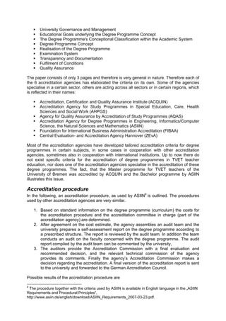 University Governance and Management
Educational Goals underlying the Degree Programme Concept
The Degree Programme's Conceptional Classification within the Academic System
Degree Programme Concept
Realisation of the Degree Programme
Examination System
Transparency and Documentation
Fulfilment of Conditions
Quality Assurance
The paper consists of only 3 pages and therefore is very general in nature. Therefore each of
the 6 accreditation agencies has elaborated the criteria on its own. Some of the agencies
specialise in a certain sector, others are acting across all sectors or in certain regions, which
is reflected in their names:
Accreditation, Certification and Quality Assurance Institute (ACQUIN)
Accreditation Agency for Study Programmes in Special Education, Care, Health
Sciences and Social Work (AHPGS)
Agency for Quality Assurance by Accreditation of Study Programmes (AQAS)
Accreditation Agency for Degree Programmes in Engineering, Informatics/Computer
Science, the Natural Sciences and Mathematics (ASIIN)
Foundation for International Business Administration Accreditation (FIBAA)
Central Evaluation- and Accreditation Agency Hannover (ZEvA)
Most of the accreditation agencies have developed tailored accreditation criteria for degree
programmes in certain subjects, in some cases in cooperation with other accreditation
agencies, sometimes also in cooperation with international institutions. Up to now there do
not exist specific criteria for the accreditation of degree programmes in TVET teacher
education, nor does one of the accreditation agencies specialise in the accreditation of these
degree programmes. The fact, that the Master programme for TVET teachers of the
University of Bremen was accredited by ACQUIN and the Bachelor programme by ASIIN
illustrates this issue.
Accreditation procedure
In the following, an accreditation procedure, as used by ASIIN9
is outlined. The procedures
used by other accreditation agencies are very similar.
1. Based on standard information on the degree programme (curriculum) the costs for
the accreditation procedure and the accreditation committee in charge (part of the
accreditation agency) are determined.
2. After agreement on the cost estimate, the agency assembles an audit team and the
university prepares a self-assessment report on the degree programme according to
a prescribed structure. The report is reviewed by the audit team. In addition the team
conducts an audit on the faculty concerned with the degree programme. The audit
report compiled by the audit team can be commented by the university,
3. The auditors provide the Accreditation Commission with a final evaluation and
recommended decision, and the relevant technical commission of the agency
provides its comments. Finally the agency’s Accreditation Commission makes a
decision regarding the accreditation. A final version of the accreditation report is sent
to the university and forwarded to the German Accreditation Council.
Possible results of the accreditation procedure are
9
The procedure together with the criteria used by ASIIN is available in English language in the „ASIIN
Requirements and Procedural Principles“,
http://www.asiin.de/english/download/ASIIN_Requirements_2007-03-23.pdf.
 