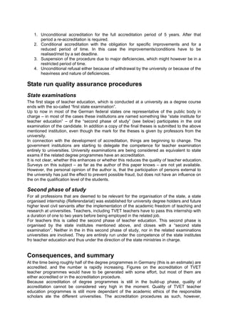 1. Unconditional accreditation for the full accreditation period of 5 years. After that
period a re-accreditation is required.
2. Conditional accreditation with the obligation for specific improvements and for a
reduced period of time. In this case the improvements/conditions have to be
realised/met by a set deadline.
3. Suspension of the procedure due to major deficiencies, which might however be in a
restricted period of time.
4. Unconditional refusal either because of withdrawal by the university or because of the
heaviness and nature of deficiencies.
State run quality assurance procedures
State examinations
The first stage of teacher education, which is conducted at a university as a degree course
ends with the so-called “first state examination”.
Up to now in most of the German federal states one representative of the public body in
charge – in most of the cases these institutions are named something like “state institute for
teacher education” – of the “second phase of study” (see below) participates in the oral
examination of the candidate. In addition a copy of the final theses is submitted to the above
mentioned institution, even though the mark for the theses is given by professors from the
university.
In connection with the development of accreditation, things are beginning to change. The
government institutions are starting to delegate the competence for teacher examination
entirely to universities. University examinations are being considered as equivalent to state
exams if the related degree programmes have an accreditation.
It is not clear, whether this enhances or whether this reduces the quality of teacher education.
Surveys on this subject – as far as the author of this paper knows – are not yet available.
However, the personal opinion of the author is, that the participation of persons external to
the university has just the effect to prevent possible fraud, but does not have an influence on
the on the qualification level of the students.
Second phase of study
For all professions that are deemed to be relevant for the organisation of the state, a state
organised internship (Referendariat) was established for university degree holders and future
higher level civil servants after the implementation of the academic freedom of teaching and
research at universities. Teachers, including TVET teachers have to pass this internship with
a duration of one to two years before being employed in the related job.
For teachers this is called the second phase of teacher education. This second phase is
organised by the state institutes mentioned above, and closes with a “second state
examination”. Neither in the in this second phase of study, nor in the related examinations
universities are involved. They are entirely run under the competence of the state institutes
fro teacher education and thus under the direction of the state ministries in charge.
Consequences, and summary
At the time being roughly half of the degree programmes in Germany (this is an estimate) are
accredited. and the number is rapidly increasing. Figures on the accreditation of TVET
teacher programmes would have to be generated with some effort, but most of them are
either accredited or in the accreditation procedure.
Because accreditation of degree programmes is still in the build-up phase, quality of
accreditation cannot be considered very high in the moment. Quality of TVET teacher
education programmes is still more dependant of the academic ethics of the responsible
scholars ate the different universities. The accreditation procedures as such, however,
 