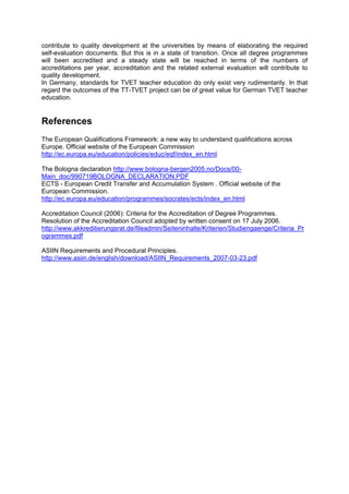 contribute to quality development at the universities by means of elaborating the required
self-evaluation documents. But this is in a state of transition. Once all degree programmes
will been accredited and a steady state will be reached in terms of the numbers of
accreditations per year, accreditation and the related external evaluation will contribute to
quality development.
In Germany, standards for TVET teacher education do only exist very rudimentarily. In that
regard the outcomes of the TT-TVET project can be of great value for German TVET teacher
education.
References
The European Qualifications Framework: a new way to understand qualifications across
Europe. Official website of the European Commission
http://ec.europa.eu/education/policies/educ/eqf/index_en.html
The Bologna declaration http://www.bologna-bergen2005.no/Docs/00-
Main_doc/990719BOLOGNA_DECLARATION.PDF
ECTS - European Credit Transfer and Accumulation System . Official website of the
European Commission.
http://ec.europa.eu/education/programmes/socrates/ects/index_en.html
Accreditation Council (2006): Criteria for the Accreditation of Degree Programmes.
Resolution of the Accreditation Council adopted by written consent on 17 July 2006.
http://www.akkreditierungsrat.de/fileadmin/Seiteninhalte/Kriterien/Studiengaenge/Criteria_Pr
ogrammes.pdf
ASIIN Requirements and Procedural Principles.
http://www.asiin.de/english/download/ASIIN_Requirements_2007-03-23.pdf
 