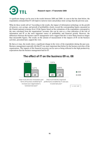 Research report – IT barometer 2009
10
A significant change can be seen in the results between 2009 and 2008. As seen in the bar chart below, the
respondents estimated that IT will improve turnover more and produce more savings than the previous year.
What do these results tell us? According to the results, the impact of information technology on the growth
of turnover, cost savings, and growth of profitability clearly exceed the corresponding figures measured on
the Finnish national economy level. If the figures based on the estimations of the respondents correspond to
the ones calculated from the organisations' accounts, this can be seen as a clear indication of the role of
information and IT as the most important source of profitability and financial growth. However, the
differences between the business and IT management views suggest that this is more likely based on images
than measurable figures. The results on the amount of measurement of the impacts of IT on the business
activities, presented later, support this view.
Be that as it may, the results show a significant change in the views of the respondents during the past year.
Business management especially felt that IT was more important than before for the business activities of the
organisations. The impacts of the financial recession can be seen as being reflected in the high productivity
expectations that the business management had for IT.
 