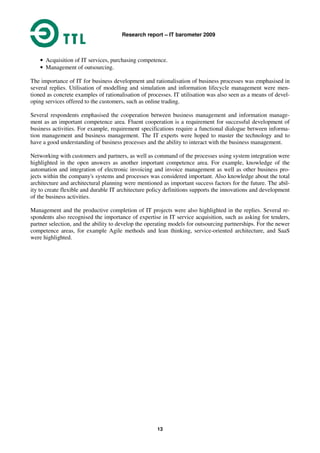 Research report – IT barometer 2009
13
• Acquisition of IT services, purchasing competence.
• Management of outsourcing.
The importance of IT for business development and rationalisation of business processes was emphasised in
several replies. Utilisation of modelling and simulation and information lifecycle management were men-
tioned as concrete examples of rationalisation of processes. IT utilisation was also seen as a means of devel-
oping services offered to the customers, such as online trading.
Several respondents emphasised the cooperation between business management and information manage-
ment as an important competence area. Fluent cooperation is a requirement for successful development of
business activities. For example, requirement specifications require a functional dialogue between informa-
tion management and business management. The IT experts were hoped to master the technology and to
have a good understanding of business processes and the ability to interact with the business management.
Networking with customers and partners, as well as command of the processes using system integration were
highlighted in the open answers as another important competence area. For example, knowledge of the
automation and integration of electronic invoicing and invoice management as well as other business pro-
jects within the company's systems and processes was considered important. Also knowledge about the total
architecture and architectural planning were mentioned as important success factors for the future. The abil-
ity to create flexible and durable IT architecture policy definitions supports the innovations and development
of the business activities.
Management and the productive completion of IT projects were also highlighted in the replies. Several re-
spondents also recognised the importance of expertise in IT service acquisition, such as asking for tenders,
partner selection, and the ability to develop the operating models for outsourcing partnerships. For the newer
competence areas, for example Agile methods and lean thinking, service-oriented architecture, and SaaS
were highlighted.
 