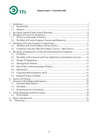 Research report – IT barometer 2009
2
1. Introduction...................................................................................................................................3
1.1. Research Data........................................................................................................................3
1.2. Summary ...............................................................................................................................4
2. Key Figures and the IT Index of the IT Barometer ......................................................................6
3. The Impact of IT on Costs and Turnover .....................................................................................8
3.1. IT Costs as a Percentage of Turnover ...................................................................................8
3.2. The Effect of IT on the Company's Turnover and Productivity............................................9
4. The Impact of IT on the Company's Competitiveness................................................................11
4.1. The Effect of IT on the Company's Success Factors...........................................................11
4.2. Competence Areas that Affect the Company’s Success – Open Answers..........................12
5. The Ability of Organisations to Utilise IT and the Demand for Competence............................14
5.1. IT Abilities ..........................................................................................................................15
5.2. The Ability of IT to Innovate and Create Added Value for the Business Activities ..........16
5.3. Strategic IT Management ....................................................................................................16
5.4. Selecting the IT Solutions ...................................................................................................17
5.5. Does IT Serve Achieving Strategic IT Goals? ....................................................................18
5.6. Measuring IT.......................................................................................................................19
5.7. Cooperation Between Business and IT ...............................................................................21
5.8. Finding IT Experts in Finland .............................................................................................22
6. Success of IT Projects.................................................................................................................23
7. Utilisation of Peer Media and the Internet..................................................................................26
7.1. Increasing Online Business .................................................................................................26
7.2. Peer Media...........................................................................................................................27
7.3. Restricting the Use of the Internet.......................................................................................28
8. IT Risk Management and IT Governance ..................................................................................29
8.1. IT Governance.....................................................................................................................30
9. Effects of the Recession..............................................................................................................31
10. Outsourcing.............................................................................................................................32
 