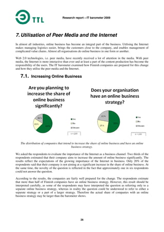 Research report – IT barometer 2009
26
7. Utilisation of Peer Media and the Internet
In almost all industries, online business has become an integral part of the business. Utilising the Internet
makes managing logistics easier, brings the customers close to the company, and enables management of
complicated value chains. Almost all organisations do online business in one form or another.
Web 2.0 technologies, i.e. peer media, have recently received a lot of attention in the media. With peer
media, the Internet is more interactive than ever and at least a part of the content production has become the
responsibility of the users. The IT barometer examined how Finnish companies are prepared for this change
and how they utilise the peer media and the Internet.
7.1. Increasing Online Business
The distribution of companies that intend to increase the share of online business and have an online
business strategy.
We asked the respondents to evaluate the importance of the Internet as a business channel. Two thirds of the
respondents estimated that their company aims to increase the amount of online business significantly. The
results reflect the expectations of the growing importance of the Internet in business. Only 20% of the
respondents said that their company is not aiming at a significant increase in the share of online business. At
the same time, the novelty of the question is reflected in the fact that approximately one in six respondents
could not answer the question.
According to the results, the companies are fairly well prepared for the change. The respondents estimate
that more than half of Finnish companies have an online business strategy. However, this result should be
interpreted carefully, as some of the respondents may have interpreted the question as referring only to a
separate online business strategy, whereas in reality the question could be understood to refer to either a
separate strategy or a part of a larger strategy. Therefore the actual share of companies with an online
business strategy may be larger than the barometer shows.
 