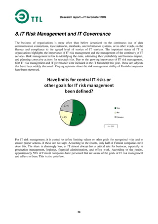 Research report – IT barometer 2009
29
8. IT Risk Management and IT Governance
The business of organisations is more often than before dependent on the continuous use of data
communication connections, local networks, databanks, and information systems, or in other words, on the
fluency and compliance to the agreed level of service of IT services. The important status of IT in
organisations highlights the importance of IT risk management and the management of the continuity of IT
services. Risk management refers to identifying the risks, estimating their probability and business impact,
and planning corrective actions for selected risks. Due to the growing importance of IT risk management,
both IT risk management and IT governance were included in the IT barometer this year. These are subjects
that have been widely discussed. Varying opinions about the risk management ability of Finnish companies
have been expressed.
For IT risk management, it is central to define limiting values or other goals for recognised risks and to
ensure proper actions, if these are not kept. According to the results, only half of Finnish companies have
done this. The share is alarmingly low, as IT almost always has a critical role for business, especially in
production management, logistics, financial administration, and office work. According to the results,
approximately 50% of Finnish companies have personnel that are aware of the goals of IT risk management
and adhere to them. This is also quite low.
 