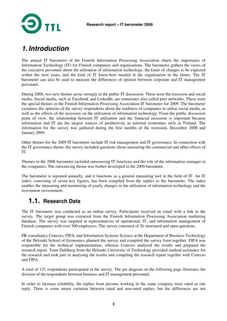 Research report – IT barometer 2009
3
1. Introduction
The annual IT barometer of the Finnish Information Processing Association charts the importance of
Information Technology (IT) for Finnish companies and organisations. The barometer gathers the views of
the executive personnel about the utilisation of information technology, the kinds of changes to be expected
within the next years, and the kind of IT know-how needed in the organisation in the future. The IT
barometer can also be used to measure the differences of opinion between corporate and IT management
personnel.
During 2008, two new themes arose strongly in the public IT discussion. These were the recession and social
media. Social media, such as Facebook and LinkedIn, are sometimes also called peer networks. These were
the special themes in the Finnish Information Processing Association IT barometer for 2009. The barometer
examines the opinions of the survey respondents about the readiness of companies to utilise social media, as
well as the effects of the recession on the utilisation of information technology. From the public discussion
point of view, the relationship between IT utilisation and the financial recession is important because
information and IT are the largest sources of productivity in national economies such as Finland. The
information for the survey was gathered during the first months of the recession, December 2008 and
January 2009.
Other themes for the 2009 IT barometer include IT risk management and IT governance. In connection with
the IT governance theme, the survey included questions about measuring the commercial and other effects of
IT.
Themes in the 2008 barometer included outsourcing IT functions and the role of the information manager in
the companies. The outsourcing theme was further developed in the 2009 barometer.
The barometer is repeated annually, and it functions as a general measuring tool in the field of IT. An IT
index, consisting of seven key figures, has been compiled from the replies to the barometer. The index
enables the measuring and monitoring of yearly changes in the utilisation of information technology and the
investment environment.
1.1. Research Data
The IT barometer was conducted as an online survey. Participants received an email with a link to the
survey. The target group was extracted from the Finnish Information Processing Association marketing
database. The survey was targeted at representatives of operational, IT, and information management of
Finnish companies with over 500 employees. The survey consisted of 26 structured and open questions.
PR consultancy Conexio, FIPA, and Information Systems Science at the Department of Business Technology
of the Helsinki School of Economics planned the survey and compiled the survey form together. FIPA was
responsible for the technical implementation, whereas Conexio analysed the results and prepared the
research report. Tomi Dahlberg from the Helsinki University of Technology provided method assistance for
the research and took part in analysing the results and compiling the research report together with Conexio
and FIPA.
A total of 121 respondents participated in the survey. The pie diagram on the following page illustrates the
division of the respondents between business and IT management personnel.
In order to increase reliability, the replies from persons working in the same company were rated as one
reply. There is some minor variation between rated and non-rated replies, but the differences are not
 