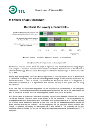 Research report – IT barometer 2009
31
9. Effects of the Recession
The effects of the slowing economy on the company’s IT
The financial recession and the threat and length of depression have dominated the news during the past
year. Using the IT barometer, we wanted to find out what kind of effect the recession has on the utilisation of
information technology. As noted earlier, the survey was conducted in the early stages of the recession, at the
end of 2008.
Already then, the respondents considered the slowing economy to have considerable effects on the utilisation
of information technology. More than 60% of the respondents thought that the recession would raise the
pressure to decrease IT costs. In addition, 45% estimated that the recession would add to the pressure to
decrease the development of IT in organisations. Both pressures are likely to have grown since the survey
was conducted.
At the same time, two thirds of the respondents saw the utilisation of IT as one remedy in the fight against
the recession. Utilisation of online business and other innovative solutions that use IT was seen as one of the
ways to survive the recession. It will be interesting to see whether these visions will be true.
With the exception of the last one, none of the previously reported results about the impact of the recession
carried any surprises. Our view, based on the results, is that the impact of IT on the productivity and
development of business is understood better than before. Also the importance of IT as a tool for surviving
the recession is now understood. However, it is far from clear that this understanding can be realised into
action under the growing cost pressures. It is just as possible that the immediate pressure to lower costs
through, for example, decreasing the development of IT will override it. The probability of the latter
possibility is increased by the fact that the true ability of companies to measure the business impacts of IT is
inadequate.
 