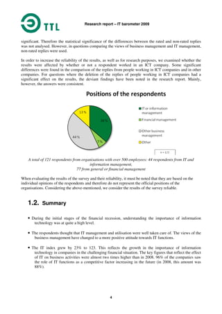 Research report – IT barometer 2009
4
significant. Therefore the statistical significance of the differences between the rated and non-rated replies
was not analysed. However, in questions comparing the views of business management and IT management,
non-rated replies were used.
In order to increase the reliability of the results, as well as for research purposes, we examined whether the
results were affected by whether or not a respondent worked in an ICT company. Some significant
differences were found in the comparison of the replies from people working in ICT companies and in other
companies. For questions where the deletion of the replies of people working in ICT companies had a
significant effect on the results, the deviant findings have been noted in the research report. Mainly,
however, the answers were consistent.
A total of 121 respondents from organisations with over 500 employees: 44 respondents from IT and
information management,
77 from general or financial management
When evaluating the results of the survey and their reliability, it must be noted that they are based on the
individual opinions of the respondents and therefore do not represent the official positions of the
organisations. Considering the above-mentioned, we consider the results of the survey reliable.
1.2. Summary
• During the initial stages of the financial recession, understanding the importance of information
technology was at quite a high level.
• The respondents thought that IT management and utilisation were well taken care of. The views of the
business management have changed to a more positive attitude towards IT functions.
• The IT index grew by 23% to 123. This reflects the growth in the importance of information
technology in companies in the challenging financial situation. The key figures that reflect the effect
of IT on business activities were almost two times higher than in 2008. 96% of the companies saw
the role of IT functions as a competitive factor increasing in the future (in 2008, this amount was
88%).
 