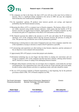 Research report – IT barometer 2009
5
• The companies see that in the future, the share of IT costs will stay at the same level as before or
decrease. This is a significant change compared to the survey in 2008: last year, the companies
believed that the costs would increase moderately.
• In the respondents’ opinions, IT produces more turnover growth, cost savings, and improved
profitability than the Finnish national economy.
• Measuring the effects of IT is a common issue in Finnish companies. The business effects of IT are
not widely measured using reliable business indicators, which means that the benefits of IT for
business activities are largely based on beliefs. Approximately 50% of Finnish companies say they
do measure the goals of IT acquisitions or the effects of IT innovations on their business.
• The financial recession has added to the pressure to cut IT costs and reduce the IT development
operations. 61% of the companies believe that the recession increases the pressure of cutting IT
costs. This pressure may override the views of the IT productivity potential.
• Outsourcing is slowing down to some extent. Compared to last year, fewer companies stated the view
of the respondents as trying to outsource as much of the IT operations as possible.
• IT outsourcings and acquisitions are often lacking in clear business objectives, and the realisation of
the set objectives is not evaluated with measurements.
• Approximately 50% of IT projects overrun their projects and schedules.
• Information technology has an even bigger role than before in creating new innovations and cost
savings in companies. 65% of the companies feel that innovative solutions, utilising online business
and IT, function as a means of coping in the challenging financial situation.
• Although online business activities have an ever-larger role in companies, social media has not been
well prepared for. Few organisations have clear rules for the use of peer networks and social media.
In order to utilise online business activities to a significant extent, such rules should be created.
• The use of IT governance methods in Finnish organisations is only beginning. By far the preferred
governance model is ITIL. 55% of Finnish companies use ITIL.
The Finnish Information
Processing Association
Robert Serèn
robert.seren@ttlry.fi
Helsinki School of Economics, Department of
Business Technology, Information Systems
Science
Tomi Dahlberg
tomi.dahlberg@hse.fi
Conexio
Ville Lehtovirta
ville.lehtovirta@conexio.fi
 
