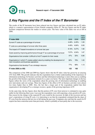 Research report – IT barometer 2009
6
2. Key Figures and the IT Index of the IT Barometer
The results of the IT barometer have been reduced into key figures and then calculated into an IT index,
which is a numeric representation of how Finnish companies utilise IT. The key figures and the IT index
facilitate comparison between the studies in various years. The basic value of the index was set at 100 in
2008.
IT index 2009 2009 2008
Index
value
2009
Current IT costs as a percentage of turnover 4.46% 4.45% 1.00
IT costs as a percentage of turnover after three years 4.49% 4.84% 0.93
The impact of IT-based innovations on turnover last year 8.19% 4.27% 1.92
Costs saved by improving performance through IT as a percentage of turnover 7.57% 4.54% 1.67
Organisations that consider it difficult to find IT experts for their needs 47% 52% 0.90
Organisations in which IT creates added value by enabling the development of
new innovations and business operations
82% 78% 1.05
Organisations that develop IT as a strategic resource 77% 68% 1.13
IT index 2009 (n=100) 123 100
The comparison of the 2008 and 2009 key figures shows that the IT index value has grown by an amazing
23% from 2008. The growth indicates that the respondents have a better understanding of the importance of
information technology for business activities and that information technology is more often seen as enabling
the growth of the business operations instead of as a pure cost factor. The most important changes in the key
figures reflect the views of the respondents about the growing role of information technology in enabling
new innovations and cost savings. These key figures of the effect of IT on business activities were almost
two times higher than in 2008. Also, the fact that a larger part of the respondents replied that their
organisation is developing IT as a strategic resource, speaks of the growing importance of IT.
At the same time, the key figures show that the portion of IT costs from turnover is estimated to stay quite
stable for the following three years. Last year the respondents were still expecting a clear growth in IT costs.
One reason for the change in the expected IT costs could be the recession. In light of the recession and last
year’s expectations of rising IT costs, it is interesting to see that the respondents estimated that the share of
IT costs from the turnover did not rise or fall during the past year. Companies also said that the search for IT
experts has been somewhat easier than previously, which is probably at least partly due to the recession.
 