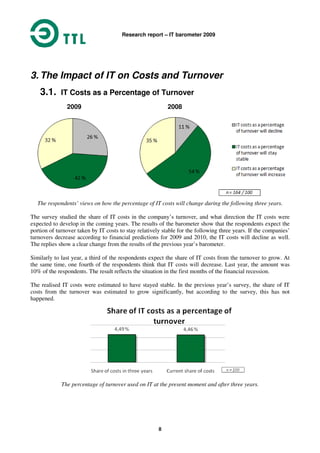Research report – IT barometer 2009
8
3. The Impact of IT on Costs and Turnover
3.1. IT Costs as a Percentage of Turnover
2009 2008
The respondents’ views on how the percentage of IT costs will change during the following three years.
The survey studied the share of IT costs in the company’s turnover, and what direction the IT costs were
expected to develop in the coming years. The results of the barometer show that the respondents expect the
portion of turnover taken by IT costs to stay relatively stable for the following three years. If the companies’
turnovers decrease according to financial predictions for 2009 and 2010, the IT costs will decline as well.
The replies show a clear change from the results of the previous year’s barometer.
Similarly to last year, a third of the respondents expect the share of IT costs from the turnover to grow. At
the same time, one fourth of the respondents think that IT costs will decrease. Last year, the amount was
10% of the respondents. The result reflects the situation in the first months of the financial recession.
The realised IT costs were estimated to have stayed stable. In the previous year’s survey, the share of IT
costs from the turnover was estimated to grow significantly, but according to the survey, this has not
happened.
The percentage of turnover used on IT at the present moment and after three years.
 