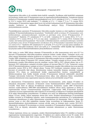 Tutkimusraportti – IT-barometri 2013

Organisaation liikevaihto ei ole mielekäs käsite kaikille vastaajille. Pyydämme näitä henkilöitä vastaamaan
kysymykseen, kuinka suuri IT-kustannusten osuus on organisaation kokonaisbudjetista. Vastauksista lasketut
keskiarvot IT-kustannusten osuudelle kokonaisbudjetista ovat 14.4 % nykyään ja 13.8 % + 3 vuotta (12,6 %
ja 12,8 % vuonna 2012) sekä mediaanit 7 % nykyään ja 8 % + 3 vuotta (7 % ja 7 % vuonna 2012).
Aikaisempien IT-barometrien tapaan nämä luvut ovat selvästi korkeammat kuin IT-kustannusten liikevaihtoosuuden keskiarvot ja mediaanit. Perusteellisempi analyysi löytyy IT-barometritutkimuksen
yksityiskohtaisesta versiosta.
Ymmärtääksemme paremmin IT-kustannusten liikevaihto-osuuden luonteen ja siinä tapahtuvat muutokset
esitämme IT-barometritutkimuksessa kysymyksen: ”Sisältävätkö edellä arvioimasi IT:n kustannukset verkkoliiketoiminnan, automaatioratkaisujen, tuotteiden ja palvelujen osina olevien IT-komponenttien ITkustannukset?” Saaduista 173 vastauksesta 67 % on kyllä –vastauksia (63 % vuonna 2012), 14 % ei –
vastauksia (14 % vuonna 2012) ja 19 % en osaa sanoa –vastauksia (23 % vuonna 2012). Esitimme tänä
vuonna ensi kertaa myös kysymyksen: ”Kasvavatko verkkoliiketoiminnan, automaatioratkaisujen, tuotteiden
ja palvelujen osina olevien IT-komponenttien (eli Business IT:n) IT-kustannukset nopeammin kuin perinteisen sisäisen IT:n?” Saaduista 188 vastauksesta 41 % oli kyllä, 23 % ei ja 36 % en osaa sanoa vastauksia. ITkustannusten liikevaihto-osuuksissa olevat erot kyllä ja ei -vastanneiden välillä käydään läpi molempien
kysymysten osalta IT-barometritutkimuksen yksityiskohtaisessa versiossa.
Tätä vuotta ja vuotta 2009 lukuun ottamatta IT-barometrille on ollut tunnusomaista arvio noin 0,5 %:n
kasvusta IT-kustannusten liikevaihto-osuudessa seuraavan kolmen vuoden aikana. Vastaajien arviot ovat
olleet samoja käytettiinpä mittarina keskiarvoa tai mediaania. Arviot ovat toistaiseksi toteutuneet heikosti.
Vuoden 2008 vastauksissa arvioitua IT-kustannusten liikevaihto-osuuden kasvua ei tapahtunut vuosien 2008
ja 2011 välisenä aikana IT-barometri 2011 tulosten mukaan. Toisaalta vastaajat arvioivat vuonna 2009 ITkustannusten osuuden liikevaihdosta pysyvän ennallaan vuosien 2009 ja 2012 välisenä aikana, kun se ITbarometri 2012 tutkimuksen vastaajien arvioiden mukaan oli kasvanut lähes 0,5 %:lla. Vastaavasti vuonna
2010 IT-barometritutkimuksen vastaajat arvioivat IT-kustannusten osuuden liikevaihdosta kasvavan puolella
prosentilla vuosien 2010 ja 2013 välisenä aikana: Vuonna 2013 kerättyjen vastausten mukaan osuus oli
kasvanut yli prosentilla tänä aikana. Käsityksemme mukaan tunnusluku heijastaa enemmän vastaajien
käsitystä IT:n tilasta ja merkityksestä heidän organisaatioilleen kyselyn vastaushetkellä ja
lähitulevaisuudessa kuin heidän kykyään arvioida IT-kustannusten kehitystä pidemmällä aikavälillä.
Vastaajan tulevaisuutta koskevissa IT-kustannusarvioissa näkyy siten pääasiassa hänen vastaushetken
mukainen käsityksensä oman organisaation tarpeesta, halusta ja kyvystä käyttää varoja IT:hen.
Jo aikaisemmissa IT-barometreissa olemme kertoneet havainnostamme, jonka mukaan IT-indeksi on
yhteydessä taloussyklin vaiheeseen. IT-barometri seuraa bruttokansantuotteen (BKT) kasvua/muutosta
viiveellä. Tämä ilmiö on näkynyt IT-indeksissä seuraavasti. Keräsimme vuoden 2009 IT-barometrin
aineiston vuodenvaihteessa 2008-2009 laskusuhdanteen merkkien ollessa selviä, taantuman jo alettua ja
organisaatioiden hioessa varautumistoimiaan taantumaan. Loppuvuonna 2008 IT-barometri kyselyyn
vastanneet arvioivat organisaatioiden sekä siirtävän IT-investointeja ja leikkaavan IT-kulujaan että käyttävän
IT:tä uuden liiketoiminnan synnyttämiseen. IT-indeksin arvo nousi sen tähänastisen historian korkeimpaan
lukuun 123:een. Jyrkän, lyhyen taantuman oloissa kävi toisin. Kireässä taloustilanteessa IT-investointeja
kylläkin siirrettiin ja IT-budjetteja leikattiin. mutta kustannuspaineiden puristuksissa IT:n hyödyntäminen
toimintojen tehostamiseen ja uuden liiketoiminnan synnyttämiseen jäi toteutumatta. Näin ei toimittu edes
asioissa, joissa se olisi ollut mahdollista toteuttaa ilman investointeja tai lisäkustannuksia. Kuten ITbarometritutkimuksen yksityiskohtaisesta versiosta selviää, sama on toistunut myös vuosina 2012-2013.
Aikomuksiin verrattuna IT-investointeja on siirretty enemmän ja IT-kustannuksia leikattu voimakkaammin.
Lisäksi IT:tä on käytetty aikomuksia vähemmän toiminnan tehostamiseen ja uuden liiketoiminnan
synnyttämiseen.
Vaikean taantuman oloissa osa vastaajista, etenkin liiketoimintajohtajista kokee IT:n jäykäksi ja huonosti
organisaationsa kustannuspaineisiin reagoivaksi. IT-indeksin arvo sukelsi jyrkästi arvoon 94 vuoden 2010
IT-barometrissa. Myös tämä ilmiö toistuu vuoden 2013 IT-barometrissa. Kuten alla oleva taulukko ja

11

 