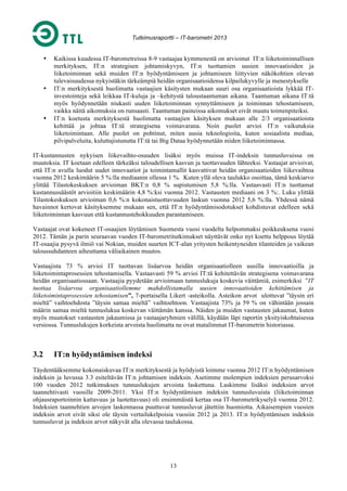 Tutkimusraportti – IT-barometri 2013

•

•

•

Kaikissa kuudessa IT-barometreissa 8-9 vastaajaa kymmenestä on arvioinut IT:n liiketoiminnallisen
merkityksen, IT:n strategisen johtamiskyvyn, IT:n tuottamien uusien innovaatioiden ja
liiketoiminnan sekä muiden IT:n hyödyntämiseen ja johtamiseen liittyvien näkökohtien olevan
tulevaisuudessa nykyistäkin tärkeämpiä heidän organisaatioidensa kilpailukyvylle ja menestykselle
IT:n merkityksestä huolimatta vastaajien käsitysten mukaan suuri osa organisaatioista lykkää ITinvestointeja sekä leikkaa IT-kuluja ja –kehitystä taloustaantuman aikana. Taantuman aikana IT:tä
myös hyödynnetään niukasti uuden liiketoiminnan synnyttämiseen ja toiminnan tehostamiseen,
vaikka näitä aikomuksia on runsaasti. Taantuman paineissa aikomukset eivät muutu toimenpiteiksi.
IT:n koetusta merkityksestä huolimatta vastaajien käsityksen mukaan alle 2/3 organisaatioista
kehittää ja johtaa IT:tä strategisena voimavarana. Noin puolet arvioi IT:n vaikutuksia
liiketoimintaan. Alle puolet on pohtinut, miten uusia teknologioita, kuten sosiaalista mediaa,
pilvipalveluita, kuluttajistunutta IT:tä tai Big Dataa hyödynnetään niiden liiketoiminnassa.

IT-kustannusten nykyisen liikevaihto-osuuden lisäksi myös muissa IT-indeksin tunnusluvuissa on
muutoksia. IT koetaan edelleen tärkeäksi taloudellisen kasvun ja tuottavuuden lähteeksi. Vastaajat arvioivat,
että IT:n avulla luodut uudet innovaatiot ja toimintamallit kasvattivat heidän organisaatioiden liikevaihtoa
vuonna 2012 keskimäärin 5 %:lla mediaanin ollessa 1 %. Kuten yllä oleva taulukko osoittaa, tämä keskiarvo
ylittää Tilastokeskuksen arvioiman BKT:n 0,8 % supistumisen 5,8 %:lla. Vastaavasti IT:n tuottamat
kustannussäästöt arvioitiin keskimäärin 4,8 %:ksi vuonna 2012. Vastausten mediaani on 3 %:. Luku ylittää
Tilastokeskuksen arvioiman 0,6 %:n kokonaistuottavuuden laskun vuonna 2012 5,6 %:lla. Yhdessä nämä
havainnot kertovat käsityksemme mukaan sen, että IT:n hyödyntämisodotukset kohdistuvat edelleen sekä
liiketoiminnan kasvuun että kustannustehokkuuden parantamiseen.
Vastaajat ovat kokeneet IT-osaajien löytämisen Suomesta vuosi vuodelta helpommaksi poikkeuksena vuosi
2012. Tämän ja parin seuraavan vuoden IT-barometritutkimukset näyttävät onko nyt koettu helppous löytää
IT-osaajia pysyvä ilmiö vai Nokian, muiden suurten ICT-alan yritysten heikentyneiden tilanteiden ja vaikean
taloussuhdanteen aiheuttama väliaikainen muutos.
Vastaajista 73 % arvioi IT tuottavan lisäarvoa heidän organisaatiolleen uusilla innovaatioilla ja
liiketoimintaprosessien tehostamisella. Vastaavasti 59 % arvioi IT:tä kehitettävän strategisena voimavarana
heidän organisaatiossaan. Vastaajia pyydetään arvioimaan tunnuslukuja koskevia väittämiä, esimerkiksi ”IT
tuottaa lisäarvoa organisaatiollemme mahdollistamalla uusien innovaatioiden kehittämisen ja
liiketoimintaprosessien tehostamisen”, 7-portaisella Likert -asteikolla. Asteikon arvot ulottuvat ”täysin eri
mieltä” vaihtoehdosta ”täysin samaa mieltä” vaihtoehtoon. Vastaajista 73% ja 59 % on vähintään jossain
määrin samaa mieltä tunnuslukua koskevan väittämän kanssa. Näiden ja muiden vastausten jakaumat, kuten
myös muutokset vastausten jakaumissa ja vastaajaryhmien välillä, käydään läpi raportin yksityiskohtaisessa
versiossa. Tunnuslukujen korkeista arvoista huolimatta ne ovat matalimmat IT-barometrin historiassa.

3.2

IT:n hyödyntämisen indeksi

Täydentääksemme kokonaiskuvaa IT:n merkityksestä ja hyödyistä loimme vuonna 2012 IT:n hyödyntämisen
indeksin ja luvussa 3.3 esiteltävän IT:n johtamisen indeksin. Asetimme molempien indeksien perusarvoksi
100 vuoden 2012 tutkimuksen tunnuslukujen arvoista laskettuna. Laskimme lisäksi indeksien arvot
taannehtivasti vuosille 2009-2011. Yksi IT:n hyödyntämisen indeksin tunnusluvuista (liiketoiminnan
ohjausraportoinnin kattavuus ja luotettavuus) oli ensimmäistä kertaa osa IT-barometrikyselyä vuonna 2012.
Indeksien taannehtien arvojen laskennassa puuttuvat tunnusluvut jätettiin huomiotta. Aikaisempien vuosien
indeksin arvot eivät siksi ole täysin vertailukelpoisia vuosiin 2012 ja 2013. IT:n hyödyntämisen indeksin
tunnusluvut ja indeksin arvot näkyvät alla olevassa taulukossa.

13

 