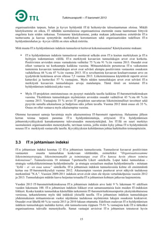 Tutkimusraportti – IT-barometri 2013

organisaatioiden tarpeen, halun ja kyvyn hyödyntää IT:tä heikentyvän taloustaantuman oloissa. Mikäli
käsityksemme on oikea, IT nähdään suomalaisissa organisaatioissa enemmän osana taantumaan liittyviä
ongelmia kuin niiden ratkaisua. Toistamme käsityksemme, jonka mukaan julkisuudessa esitettävän IT:n
tuottavuutta ja kasvua synnyttävän merkityksen korostamisen sekä organisaatioiden todellisen IT:n
hyödyntämishalun ja –kyvyn välillä on siten selkeä ristiriita.
Mitä muuta IT:n hyödyntämisen indeksin tunnusluvut kertovat kokonaisuutena? Käsityksemme mukaan:
•

IT:n hyödyntämisen indeksin tunnusluvut osoittavat selkeän eron IT:n koetun merkityksen ja IT:n
hyötyjen todentamisen välillä. IT:n merkitystä kuvaavien tunnuslukujen arvot ovat korkeita.
Positiivisten arvioiden osuus vastauksista vaihtelee 75 %:sta 91 %:iin vuonna 2013. Osuudet ovat
olleet vastaavia tai korkeampia kaikkina vuosina. Mittaustuloksiin perustuvaa IT:n vaikutusten
tuntemista kuvaavien tunnuslukujen arvot ovat selvästi alempia positiivisten vastausten osuuksien
vaihdellessa 44 %:sta 47 %:iin vuonna 2013. IT:n soveltamista kuvaavan kouluarvosanan arvo on
tyydyttävää keskitasoa arvon ollessa 7,5 vuonna 2013. Liiketoiminnassa käytettävät raportit arvioi
kattaviksi ja luottaviksi 57 % vastaajista.. Myös näiden tunnuslukujen arvot ovat selvästi IT:n
merkitystä kuvaavien tunnuslukujen arvoja matalampia. Tämä ilmiö on toistunut IT:n
hyödyntämisen indeksissä joka vuosi.

•

Myös IT-projektien onnistuneisuus on pysynyt matalalla tasolla kaikkina IT-barometritutkimuksen
vuosina. Yksittäisten tunnuslukujen myönteisten arvioiden osuudet vaihtelivat 43 %:sta 68 %.iin
vuonna 2013. Vastaajista 35 % arvioi IT projektien saavuttavan liiketoiminnalliset tavoitteet sekä
pysyvän samalla aikataulussa ja budjetissa edes jollain tavalla. Vuonna 2012 tämä osuus oli 33 %.
Osuus on ollut vastaava myös aikaisempina vuosina.

Olemme kuvanneet samoja havaintoja myös aikaisemmissa IT-barometri raporteissa. Haluamme jälleen
kerran toistaa tarpeen parantaa IT:n hyödyntämistaitoja, erityisesti IT:n hyödyntämisen
johtamiskyvykkyyksiä kansakuntamme tulevaisuuden menestystekijänä. Jos IT:llä on suuri merkitys
suomalaisten organisaatioiden menestykselle, tarvitaan toimia, joilla niiden kyky johtaa IT:n hyödyntämistä
nousee IT:n merkitystä vastaavalle tasolle. Kyvykkyyksien kehittäminen johtaa harkittuihin toimenpiteisiin.

3.3

IT:n johtamisen indeksi

IT:n johtamisen indeksi koostuu 12 IT:n johtamisen tunnusluvusta. Tunnusluvut kuvaavat positiivisten
vastausten
osuutta tunnuslukua koskevaan väittämään, esimerkiksi ”Organisaatiossamme
liiketoimintastrategia, liiketoimintamallit ja toimintatapa ovat IT:n kanssa hyvin yhteen toimiva
kokonaisuus”. Tunnusluvuista 10 mitataan 7-portaisella Likert -asteikolla. Loput kaksi tunnuslukua strategia verkkoliiketoiminnan hyödyntämiselle ja strategia sosiaalisen median hyödyntämiselle - mitataan
”kyllä – ei –en osaa sanoa” -asteikolla. IT:n johtamisen indeksin tunnusluvuista kolme oli ensimmäistä
kertaa osa IT-barometrikyselyä vuonna 2012. Aikaisempien vuosien puuttuvat arvot näkyvät taulukossa
merkintöinä ”N.A.”. Vuosien 2009-2011 indeksin arvot eivät siten ole täysin vertailukelpoisia vuosiin 2012
ja 2013. Tunnuslukujen määrän kasvu heijastaa toisaalta IT:n johtamisen kohteen jatkuvaa laajenemista.
Vuoden 2013 IT-barometritutkimuksessa IT:n johtamisen indeksin arvo laski 9 % lukemaan 91 edellisen
vuoden lukemasta 100. IT:n johtamisen indeksin liikkeet ovat samansuuntaisia kuin muiden IT-indeksien
liikkeet. Koska kutakin tunnuslukua käsitellään tarkemmin IT-barometritutkimusraportin yksityiskohtaisessa
versiossa, tarkastelemme myös tätä indeksiä yleisellä tasolla. IT:n johtamisen indeksin tunnuslukujen
yhdenmukaisen mittaamistavan vuoksi näytämme taulukossa myönteisten lukujen osuuksien keskiarvot.
Osuudet ovat lähellä 60 %:ia vuosia 2013 ja 2010 lukuun ottamatta. Edellisen osaluvun IT:n hyödyntämisen
indeksin tunnuslukujen taulukko kertoi, että tunnusluvusta riippuen 75-91 % vastaajista koki IT:n tärkeäksi
organisaationsa tulevalle menestykselle. Samat vastaajat arvioivat IT:n johtamisen toteutuvat hyvin
15

 