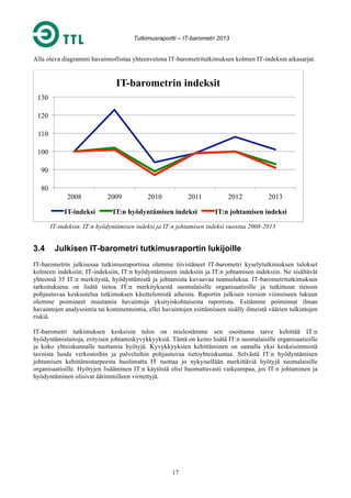 Tutkimusraportti – IT-barometri 2013

Alla oleva diagrammi havainnollistaa yhteenvetona IT-barometritutkimuksen kolmen IT-indeksin aikasarjat.

IT-barometrin indeksit
130
120
110
100
90
80
2008
IT-indeksi

2009

2010

2011

IT:n hyödyntämisen indeksi

2012

2013

IT:n johtamisen indeksi

IT-indeksin, IT:n hyödyntämisen indeksi ja IT:n johtamisen indeksi vuosina 2008-2013

3.4

Julkisen IT-barometri tutkimusraportin lukijoille

IT-barometrin julkisessa tutkimusraportissa olemme tiivistäneet IT-barometri kyselytutkimuksen tulokset
kolmeen indeksiin; IT-indeksiin, IT:n hyödyntämiseen indeksiin ja IT:n johtamisen indeksiin. Ne sisältävät
yhteensä 35 IT:n merkitystä, hyödyntämistä ja johtamista kuvaavaa tunnuslukua. IT-barometritutkimuksen
tarkoituksena on lisätä tietoa IT:n merkityksestä suomalaisille organisaatioille ja tutkittuun tietoon
pohjautuvaa keskustelua tutkimuksen käsittelemistä aiheista. Raportin julkisen version viimeiseen lukuun
olemme poimineet muutamia havaintoja yksityiskohtaisesta raportista. Esitämme poiminnat ilman
havaintojen analysointia tai kommentointia, ellei havaintojen esittämiseen sisälly ilmeistä väärien tulkintojen
riskiä.
IT-barometri tutkimuksen keskeisin tulos on mielestämme sen osoittama tarve kehittää IT:n
hyödyntämistaitoja, erityisen johtamiskyvykkyyksiä. Tämä on keino lisätä IT:n suomalaisille organisaatioille
ja koko yhteiskunnalle tuottamia hyötyjä. Kyvykkyyksien kehittäminen on samalla yksi keskeisimmistä
tavoista luoda verkostoihin ja palveluihin pohjautuvaa tietoyhteiskuntaa. Selvästä IT:n hyödyntämisen
johtamisen kehittämistarpeesta huolimatta IT tuottaa jo nykyisellään merkittäviä hyötyjä suomalaisille
organisaatioille. Hyötyjen lisääminen IT:n käytöstä olisi huomattavasti vaikeampaa, jos IT:n johtaminen ja
hyödyntäminen olisivat äärimmilleen viritettyjä.

17

 