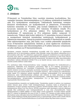 Tutkimusraportti – IT-barometri 2013

1. Johdanto
IT-barometri on Tietotekniikan liiton vuosittain toteuttama kyselytutkimus. Sen
vastaajiksi kutsutaan liiketoimintajohdossa ja IT-johdossa työskenteleviä henkilöitä
sekä IT:n hyödyntämisen asiantuntijoita. Tutkimuksella kartoitetaan vastaajien
käsityksiä tietotekniikasta, sen hyödyntämisestä ja johtamisesta. IT-barometrin
keskeinen tunnusluku on IT-indeksi, joka kootaan kahdeksasta IT:n merkitystä
kuvaavasta tunnusluvusta. Vuonna 2012 lisäsimme IT-indeksin rinnalle IT:n
hyödyntämisen ja IT:n johtamisen indeksit. IT:n hyödyntämisen indeksi
muodostetaan 15 tunnusluvusta ja IT:n johtamisen indeksi vastaavasti 12
tunnusluvusta. Yhdessä nämä kolme indeksiä ja 35 tunnuslukua kuvaavat kattavasti
ja monipuolisesti käsityksiä tietotekniikan merkityksestä, hyödyntämisestä ja
johtamisesta maassamme. Samoja kysymyksiä toistamalla IT-barometristä on samalla
tullut tutkimusraporttien sarja, joka kattaa vuosi vuodelta pidemmältä ajanjaksolta
arviot IT-barometrin tarkastelemista ilmiöistä ja niissä tapahtuvista muutoksista.
Peräkkäisten vuosien sekä liiketoimintajohdon ja IT-johdon käsitysten vertaamisesta
on tullut oleellinen osa IT-barometritutkimusta.
Selvitämme vastaajien käsityksiä tietotekniikasta kysymällä mikä IT:n merkitys on organisaation
kilpailukyvylle nyt ja tulevaisuudessa, paljonko siihen käytetään varojaa liikevaihtoon suhteutettuna nyt ja
tulevaisuudessa sekä onko IT:n johtaminen organisaatiolle strategisesti merkittävää nyt ja tulevaisuudessa.
Kysymme myös miten IT vaikuttaa organisaatioiden taloudelliseen menestykseen ja mitä IT:hen liittyviä
asioita pidetään tärkeinä organisaatioiden tulevalle menestykselle. Selvitämme niin ikään, miten kulloinenkin
taloustilanne vaikuttaa aikomuksiin kehittää IT:tä ja sen käyttöä tulevana vuonna sekä miten se vaikutti
samoihin asioihin edellisen vuoden aikana.
IT:n merkityksen lisäksi IT-barometritutkimus luotaa vastaajien näkemyksiä IT:n hyödyntämisestä ja
johtamisesta. Johdetaanko IT:tä strategisena voimavarana? Mikä on IT:n hallinnan (governance) ja
arkkitehtuurin johtamisen tila? Asetetaanko IT-hankinnoille, IT:n ulkoistamiselle, IT-projekteille, ITriskeille mitattavat tavoitteet ja seurataanko tavoitteiden toteutumista? Mihin toimintoihin IT:tä käytetään?
Kysymme myös muun muassa kuinka hyvin IT-projektit onnistuvat, onko tavoitteena IT:n ulkoistaminen,
kuinka laajasti IT:n johtamisen parhaita käytäntöjä sovelletaan, hyödynnetäänkö IT:tä innovaatioiden
johtamisessa, miten verkkoliiketoimintaa johdetaan sekä millainen on tiedon johtamisen ja tiedolla
johtamisen tila. Tarkastelemme niin ikään uusien teknologioiden – verkkoliiketoiminnan, sosiaalisen median,
innovaatiojärjestelmien, pilvipalveluiden, kuluttajistuneen IT:n ja Big Datan – hyödyntämistä
organisaatioiden liiketoiminnan osana.
IT-barometritutkimus toteutettiin nyt kuudetta kertaa. Tietotekniikan muodot ja merkitys ovat muuttuneet
näinkin lyhyessä ajassa selvästi. Uudet kuluttajateknologiat, sosiaalinen media ja pilvipalvelut ovat
ilmaantuneet, levinneet useimpien tietoisuuteen ja alkaneet vakiintua käyttöön näiden vuosien aikana. IT:n
kuluttajistumisen (Bring Your Own Device, BYOD) seurauksena uudet teknologiat ja palvelut julkaistaan
nykyään lähes poikkeuksetta ensin kuluttajamarkkinoille ja vasta sitten yritysmarkkinoille. Tiedon
digitalisoituminen ja määrän räjähdys on toinen näiden vuosien muutoksista. Arvioiden mukaan nykyään
jopa 99 % tiedosta on digitaalista, kun osuus oli alle 5% vuonna 1972. Samojen arvioiden mukaan nykyisin
joka kuukausi syntyy yhtä paljon tietoa kuin ihmiskunnan historian alusta vuoden 2003 loppuun. Jäsentyneen
tiedon rinnalla haluttaisiin käyttää jäsentymätöntä tietoa ja organisaatioiden sisäisen tiedon rinnalla ulkoista
tietoa. Tämän vuoden IT-barometritutkimuksessa oli ensi kertaa mukana Big Dataa koskeva kysymys..

3

 