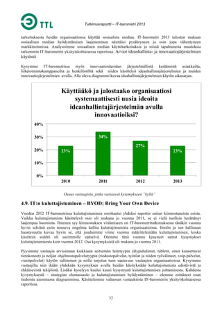 Tutkimusraportti – IT-barometri 2013

tarkoituksesta heidän organisaationsa käyttää sosiaalista mediaa. IT-barometri 2013 tulosten mukaan
sosiaalisen median hyödyntämisen laajeneminen näyttäisi pysähtyneen ja osin jopa vähentyneen
markkinoinnissa. Analysoimme sosiaalisen median käyttötarkoituksia ja niissä tapahtuneita muutoksia
tarkemmin IT-barometrin yksityiskohtaisessa raportissa. Arviot ideanhallinta- ja innovaatiojärjestelmien

käytöstä
Kysymme IT-barometrissa myös innovaatioideoiden järjestelmällistä keräämistä asiakkailta,
liiketoimintakumppaneilta ja henkilöstöltä sekä niiden käsittelyä ideanhallintajärjestelmien ja muiden
innovaatiojärjestelmien avulla. Alla oleva diagrammi kuvaa ideahallintajärjestelmien käytön aikasarjan.

Käyttääkö ja jalostaako organisaatiosi
systemaattisesti uusia ideoita
ideanhallintajärjestelmän avulla
innovaatioiksi?
40%
34%

30%
20%

27%
23%

23%

10%
0%
2010

2011

2012

2013

Osuus vastaajista, jotka vastaavat kysymykseen ”kyllä”

4.9. IT:n kuluttajistuminen – BYOD; Bring Your Own Device
Vuoden 2012 IT-barometrissa kuluttajistuminen osoittautui yhdeksi raportin eniten kiinnostaneista osista.
Vaikka kuluttajistumista käsittelevä osio oli mukana jo vuonna 2011, se ei vielä tuolloin herättänyt
laajempaa huomiota. Ilmenen syy kiinnostuksen viriämiseen on IT-barometritutkimuksesta tänäkin vuonna
hyvin selvänä esiin nouseva ongelma hallita kuluttajistumista organisaatioissa. Ilmiön ja sen hallinnan
haastavuutta kuvaa hyvin se, että jouduimme viime vuonna määrittelemään kuluttajistumisen, koska
käsitteen sisältö oli useimmille epäselvä. Olemme tänä vuonna kysyneet samat kysymykset
kuluttajistumisesta kuin vuonna 2012. Osa kysymyksistä oli mukana jo vuonna 2011.
Pyysimme vastaajia arvioimaan kaikkiaan seitsemän laitetyypin (älypuhelimet, tabletit, omat kannettavat
tietokoneet) ja neljän ohjelmistopalvelutyypin (tiedostopalvelut, työtilat ja niiden työvälineet, voip-palvelut,
viestipalvelut) käytön salliminen ja niille tarjotun tuen saatavuus vastaajien organisaatioissa. Kysyimme
vastaajilta niin ikään yhdeksän kysymyksen avulla heidän käsityksiään kuluttajistumista edistävistä ja
ehkäisevistä tekijöistä. Lisäksi kyselyyn kuului kuusi kysymystä kuluttajistumisen johtamisesta. Kahdesta
kysymyksestä – strategian olemassaolo ja kuluttajistumisen hyödyntäminen – olemme esittäneet osan
tiedoista aiemmassa diagrammissa. Käsittelemme valtaosan vastauksista IT-barometrin yksityiskohtaisessa
raportissa.
32

 