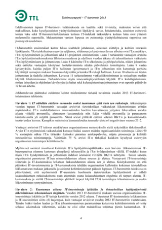 Tutkimusraportti – IT-barometri 2013

Edellisvuosien tapaan IT-barometri tutkimuksesta on laadittu sekä tiivistetty, maksuton versio että
maksullinen, koko kyselyaineiston yksityiskohtaisesti läpikäyvä versio. Johdantoluku, aineiston esittelevä
toinen luku sekä IT-barometritutkimuksen kolmea IT-indeksiä tarkasteleva kolmas luku ovat yhteisiä
molemmille raporteille. Maksuttoman version lopussa on poimintoja yksityiskohtaisesta raportista sen
jäsennystä noudattaen.
IT-barometrin ensimmäiset kolme lukua sisältävät johdannon, aineiston esittelyn ja kolmen indeksiin
läpikäynnin. Yksityiskohtaisen raportin neljännen, viidennen ja kuudennen luvun aiheina ovat IT:n merkitys,
IT:n hyödyntäminen ja johtamisen sekä IT-projektien onnistuminen. Luku 7 tarkastelee vastaajien arvioita
IT:n hyödyntämisaikomuksista lähitulevaisuudessa ja edellisen vuoden aikana eli taloustilanteen vaikutusta
IT:n hyödyntämiseen ja johtamiseen. Luku 8 käsittelee IT:n ulkoistusta ja pilvipalveluita, niiden johtamista
sekä esittelee vastaajien käsitykset luotettavimmista näiden palveluiden toimittajista. Luku 9 vastaa
kysymyksiin, kuinka paljon IT:n hallinnan (governance) ja IT:n johtamisen niin kutsuttuja parhaita
käytäntöjä vastaajien mukaan Suomessa käytetään ja kuinka IT-riskejä hallitaan. Luvun 10 aiheena on tiedon
johtaminen ja tiedolla johtaminen. Luvussa 11 tarkastelemme verkkoliiketoiminnan ja sosiaalisen median
käyttöä liiketoiminnassa. Tarkastelemme myös innovaatiojärjestelmien käyttöä. IT:n kuluttajistuminen.
omien laitteiden ja ohjelmien käytön edut ja haitat sekä kuluttajistumisen johtaminen ovat raportin päättävän
12 luvun aiheita.
Johdantoluvun päätteeksi esitämme kolme mielestämme tärkeää havaintoa vuoden 2013 IT-barometritutkimuksen tuloksista.
Havainto 1: IT nähdään edelleen enemmän osaksi taantuman syitä kuin sen ratkaisuja. Aikaisempien
vuosien tapaan IT-barometrin vastaajat arvioivat tietotekniikan vaikutukset liiketoimintaan erittäin
myönteisiksi. IT:n mahdollistamien innovaatioiden koettiin kasvattaneen yritysten liikevaihtoa vuoden
aikana viidellä prosentilla, alentaneen kustannuksia niin ikään viidellä prosentilla ja parantaneen
kannattavuutta yli neljällä prosentilla. Nämä arviot ylittävät erittäin selvästi BKT:n ja kansantalouden
tuottavuuden kasvun. Kumpikin mainituista kansantalouden tunnusluvuista oli negatiivinen vuonna 2012.
Vastaajat arvioivat IT tulevan merkityksen organisaationsa menestykselle vielä nykyistäkin tärkeämmäksi.
Arviot IT:n myönteisistä vaikutuksista kattavat lisäksi suuren määrän organisaatioiden toimintoja. Lähes 90
% vastaajista näkee IT:n tärkeäksi keinoksi parantaa asiakaspalvelua, ohjata prosesseja ja kehittää
innovatiivisia toimintatapoja. Vähintään 75 % arvioi IT:n tärkeäksi kaikkien kyselyssä esitettyjen
organisaation toimintojen kehittämiselle.
Myönteiset asenteet muuttuvat kuitenkin IT:n hyödyntämispäätöksiksi vain harvoin. Aikaisemmissa ITbarometreissa olemme kertoneet yhteydestä taloussyklin ja IT:n hyödyntämisen välillä. IT-indeksi kuten
myös IT:n hyödyntämisen ja johtamisen indeksit seuraavat viiveellä BKT:n kehitystä. Toisin sanoen,
organisaatiot panostavat IT:hen noususuhdanteen aikana nousun jo alettua. Vastaavasti IT-investointeja
siirretään ja IT-kustannuksia leikataan laskusuhdanteen aikana sen jo alettua. Käsityksemme on, että
päätökset IT-investoinneista ja IT-kustannuksista tehdään organisaation kulloinkin kokeman taloudellisen
liikkumavaran mukaan jatkamalla jo aloitetut kehittämistoimet pääosin loppuun. IT-barometrin tuloksista on
pääteltävissä, että myönteisistä IT-asenteista huolimatta tietotekniikan hyödyntämistä ei nähdä
laskusuhdanteen ratkaisukeinona vaan enemmän osana laskusuhdanteen ongelmia eli tarpeet alentaa ITkustannuksia ja siirtää IT-investointeja ylittävät tarpeet käyttää IT:tä toimintojen tehostamiseen ja uuden
liiketoiminnan synnyttämiseen.
Havainto 2: Taantuman aikana IT-investointeja lykätään ja tietotekniikan hyödyntämisestä
liiketoiminnan tehostamiseen tingitään. Vuoden 2013 IT-barometrin mukaan useissa organisaatioissa ITinvestointeja lykättiin ja IT-kuluja karsittiin vuoden 2012 aikana. Toteutunut IT-kustannuksia leikkaaminen
ja IT-investointien siirto oli laajempaa, kuin vastaajat arvioivat vuoden 2012 IT-barometriin vastatessaan.
Tämän lisäksi tiedon laadun ja IT:n johtamisosaamisen parantamisen kaltaisista kehittämistoimia oli tehty
selvästi aikomuksia vähemmän, vaikka ne olisi ollut mahdollista toteuttaa pienin kustannuksin. IT-

4

 